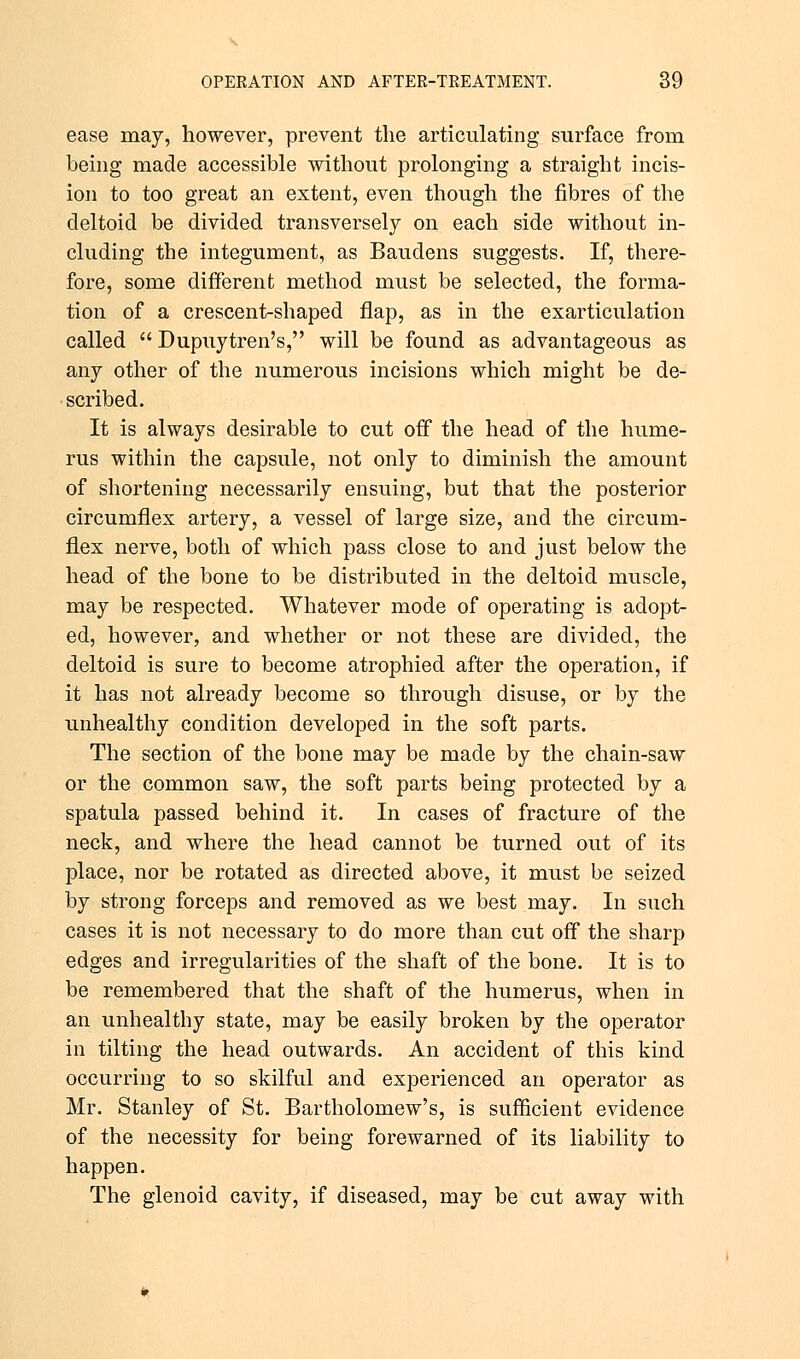 ease may, however, prevent the articulating surface from being made accessible without prolonging a straight incis- ion to too great an extent, even though the fibres of the deltoid be divided transversely on each side without in- cluding the integument, as Baudens suggests. If, there- fore, some different method must be selected, the forma- tion of a crescent-shaped flap, as in the exarticulation called  Dupuytren's, will be found as advantageous as any other of the numerous incisions which might be de- scribed. It is always desirable to cut off the head of the hume- rus within the capsule, not only to diminish the amount of shortening necessarily ensuing, but that the posterior circumflex artery, a vessel of large size, and the circum- flex nerve, both of which pass close to and just below the head of the bone to be distributed in the deltoid muscle, may be respected. Whatever mode of operating is adopt- ed, however, and whether or not these are divided, the deltoid is sure to become atrophied after the operation, if it has not already become so through disuse, or by the unhealthy condition developed in the soft parts. The section of the bone may be made by the chain-saw or the common saw, the soft parts being protected by a spatula passed behind it. In cases of fracture of the neck, and where the head cannot be turned out of its place, nor be rotated as directed above, it must be seized by strong forceps and removed as we best may. In such cases it is not necessary to do more than cut off the sharp edges and irregularities of the shaft of the bone. It is to be remembered that the shaft of the humerus, when in an unhealthy state, may be easily broken by the operator in tilting the head outwards. An accident of this kind occurring to so skilful and experienced an operator as Mr. Stanley of St. Bartholomew's, is sufficient evidence of the necessity for being forewarned of its liability to happen. The glenoid cavity, if diseased, may be cut away with