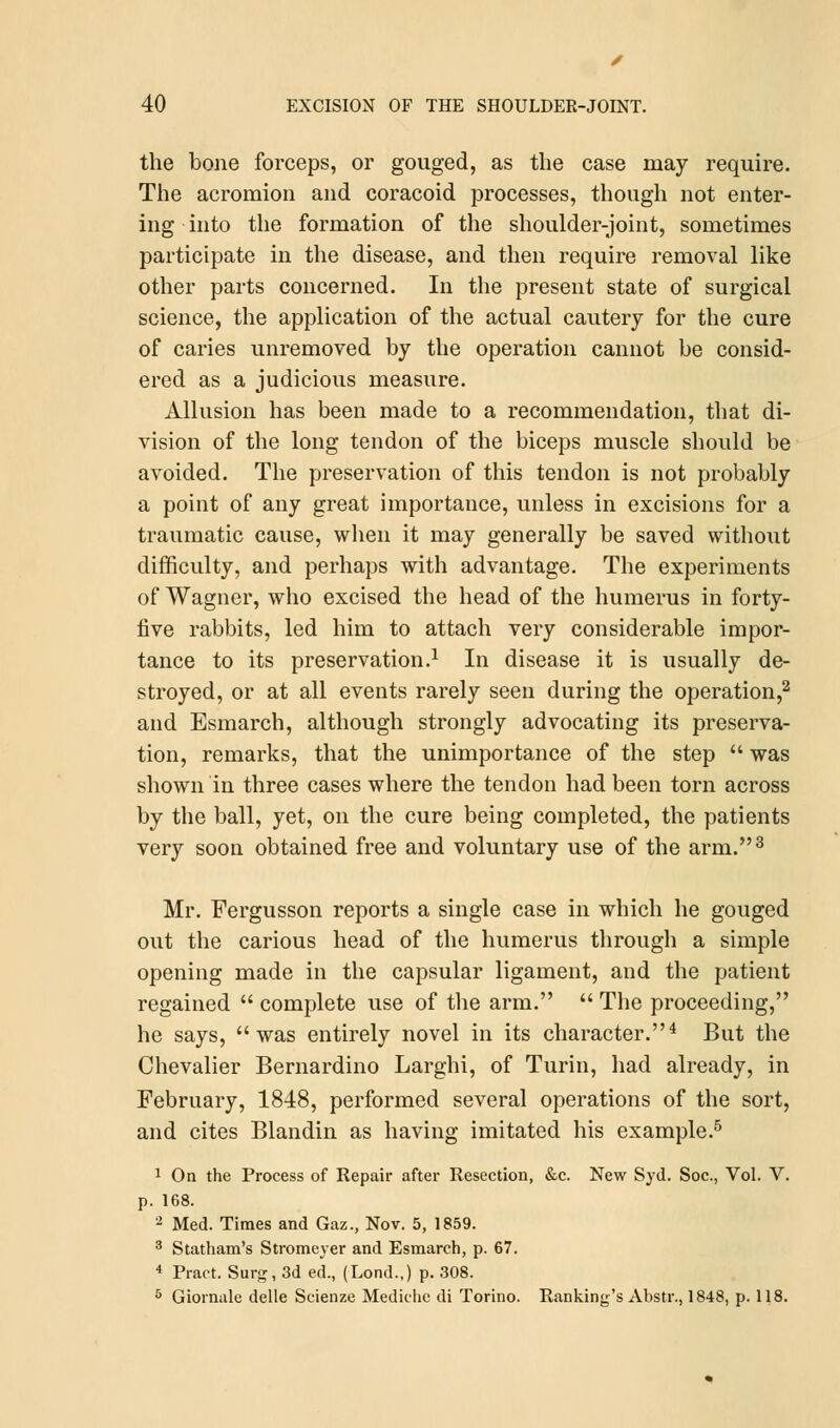 the bone forceps, or gouged, as the case may require. The acromion and coracoid processes, though not enter- ing into the formation of the shoulder-joint, sometimes participate in the disease, and then require removal like other parts concerned. In the present state of surgical science, the application of the actual cautery for the cure of caries unremoved by the operation cannot be consid- ered as a judicious measure. Allusion has been made to a recommendation, that di- vision of the long tendon of the biceps muscle should be avoided. The preservation of this tendon is not probably a point of any great importance, unless in excisions for a traumatic cause, when it may generally be saved without difficulty, and perhaps with advantage. The experiments of Wagner, who excised the head of the humerus in forty- five rabbits, led him to attach very considerable impor- tance to its preservation.1 In disease it is usually de- stroyed, or at all events rarely seen during the operation,2 and Esmarch, although strongly advocating its preserva- tion, remarks, that the unimportance of the step  was shown in three cases where the tendon had been torn across by the ball, yet, on the cure being completed, the patients very soon obtained free and voluntary use of the arm.3 Mr. Fergusson reports a single case in which he gouged out the carious head of the humerus through a simple opening made in the capsular ligament, and the patient regained  complete use of the arm.  The proceeding, he says, was entirely novel in its character.4 But the Chevalier Bernardino Larghi, of Turin, had already, in February, 1848, performed several operations of the sort, and cites Blandin as having imitated his example.5 1 On the Process of Repair after Resection, &c. New Syd. Soc, Vol. V. p. 168. 2 Med. Times and Gaz., Nov. 5, 1859. 3 Statham's Stromeyer and Esmarch, p. 67. 4 Praot. Surg, 3d ed., (Lond.,) p. 308. 5 Giomale delle Scienze Mediclie di Torino. Ranking'sAbstr., 1848, p. 118.