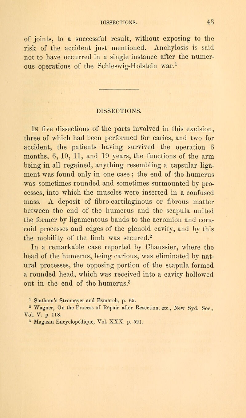 of joints, to a successful result, without exposing to the risk of the accident just mentioned. Anchylosis is said not to have occurred in a single instance after the numer- ous operations of the Schleswig-Holstein war.1 DISSECTIONS. In five dissections of the parts involved in this excision, three of which had been performed for caries, and two for accident, the patients having survived the operation 6 months, 6, 10, 11, and 19 years, the functions of the arm being in all regained, anything resembling a capsular liga- ment was found only in one case; the end of the humerus was sometimes rounded and sometimes surmounted by pro- cesses, into which the muscles were inserted in a confused mass. A deposit of fibro-cartilaginous or fibrous matter between the end of the humerus and the scapula united the former by ligamentous bands to the acromion and cora- coid processes and edges of the glenoid cavity, and by this the mobility of the limb was secured.2 In a remarkable case reported by Chaussier, where the head of the humerus, being carious, was eliminated by nat- ural processes, the opposing portion of the scapula formed a rounded head, which was received into a cavity hollowed out in the end of the humerus.3 1 Statham's Stromeyer and Esmarch, p. 65. 2 Wagner, On the Process of Eepair after Resection, etc., New Syd. Soc, Vol. V. p. 118. 3 Magasin Encyclope'dique, Vol. XXX. p. 521.