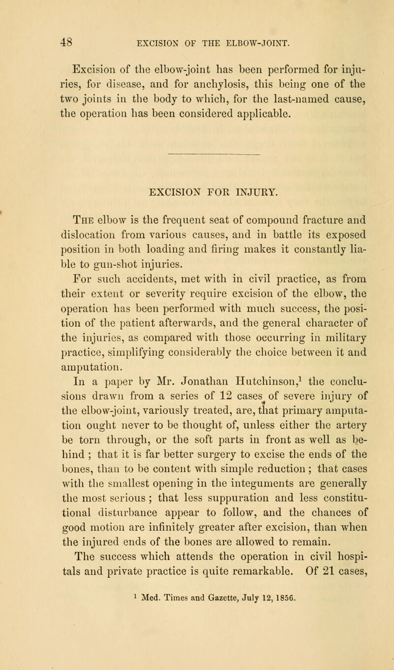 Excision of the elbow-joint has been performed for inju- ries, for disease, and for anchylosis, this being one of the two joints in the body to which, for the last-named cause, the operation has been considered applicable. EXCISION FOR INJURY. The elbow is the frequent seat of compound fracture and dislocation from various causes, and in battle its exposed position in both loading and firing makes it constantly lia- ble to gun-shot injuries. For such accidents, met with in civil practice, as from their extent or severity require excision of the elbow, the operation has been performed with much success, the posi- tion of the patient afterwards, and the general character of the injuries, as compared with those occurring in military practice, simplifying considerably the choice between it and amputation. In a paper by Mr. Jonathan Hutchinson,1 the conclu- sions drawn from a series of 12 cases of severe injury of the elbow-joint, variously treated, are, that primary amputa- tion ought never to be thought of, unless either the artery be torn through, or the soft parts in front as well as be- hind ; that it is far better surgery to excise the ends of the bones, than to be content with simple reduction ; that cases with the smallest opening in the integuments are generally the most serious ; that less suppuration and less constitu- tional disturbance appear to follow, and the chances of good motion are infinitely greater after excision, than when the injured ends of the bones are allowed to remain. The success which attends the operation in civil hospi- tals and private practice is quite remarkable. Of 21 cases, 1 Med. Times and Gazette, July 12, 1856.