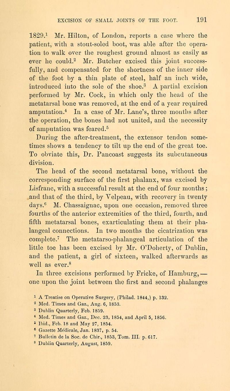1829.1 Mr. Hilton, of London, reports a case where the patient, with a stout-soled boot, was able after the opera- tion to walk over the roughest ground almost as easily as ever he could.2 Mr. Butcher excised this joint success- fully, and compensated for the shortness of the inner side of the foot by a thin plate of steel, half an inch wide, introduced into the sole of the shoe.3 A partial excision performed by Mr. Cock, in which only the head of the metatarsal bone was removed, at the end of a year required amputation.4 In a case of Mr. Lane's, three months after the operation, the bones had not united, and the necessity of amputation was feared.5 During the after-treatment, the extensor tendon some- times shows a tendency to tilt up the end of the great toe. To obviate this, Dr. Pancoast suggests its subcutaneous division. The head of the second metatarsal bone, without the corresponding surface of the first phalanx, was excised by Lisfranc, with a successful result at the end of four months; and that of the third, by Yelpeau, with recovery in twenty days.6 M. Chassaignac, upon one occasion, removed three fourths of the anterior extremities of the third, fourth, and fifth metatarsal bones, exarticulating them at their pha- langeal connections. In two months the cicatrization was complete.7 The metatarso-phalangeal articulation of the little toe has been excised by Mr. O'Doherty, of Dublin, and the patient, a girl of sixteen, walked afterwards as well as ever.8 In three excisions performed by Fricke, of Hamburg, — one upon the joint between the first and second phalanges 1 A Treatise on Operative Surgery, (Philad. 1844,) p. 132. 2 Med. Times and Gaz., Aug. 6, 1853. 3 Dublin Quarterly, Feb. 1859. 4 Med. Times and Gaz., Dec. 23, 1854, and April 5, 1856. 5 Ibid., Feb. 18 and May 27, 1854. 6 Gazette Medicale, Jan. 1837, p. 54. 1 Bulletin de la Soc. de Chir., 1853, Tom. III. p. 617. 8 Dublin Quarterly, August, 1859.