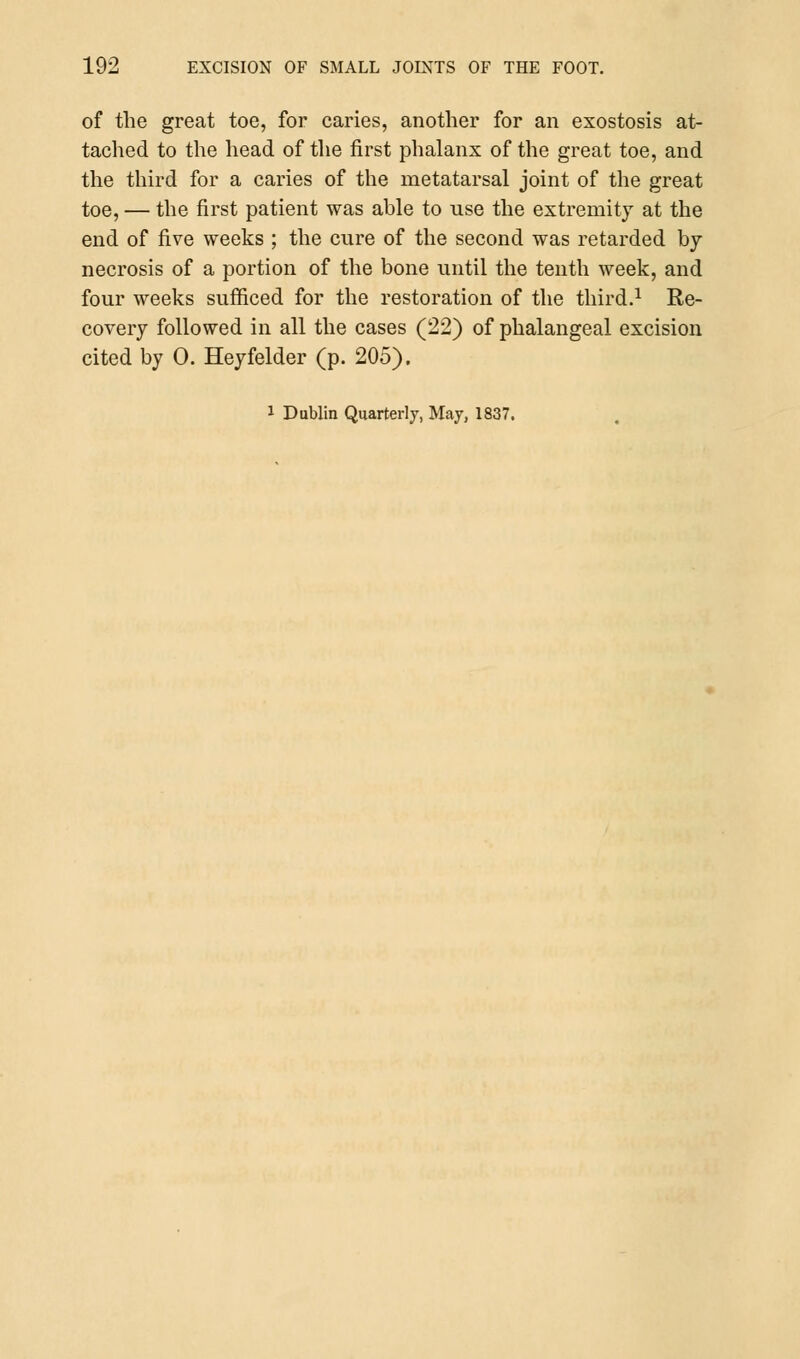 of the great toe, for caries, another for an exostosis at- tached to the head of the first phalanx of the great toe, and the third for a caries of the metatarsal joint of the great toe, — the first patient was able to use the extremity at the end of five weeks ; the cure of the second was retarded by- necrosis of a portion of the bone until the tenth week, and four weeks sufficed for the restoration of the third.1 Re- covery followed in all the cases (22) of phalangeal excision cited by 0. Heyfelder (p. 205).