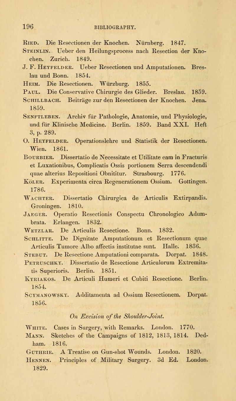 Ried. Die Resectionen der Knochen. Niirnberg. 1847. Steinhn. Ueber den Heilungsprocess nach Resection der Kno- chen. Zurich. 1849. J. F. Heyfelder. Ueber Resectionen und Amputationen. Bres- lau und Bonn. 1854. Heim. Die Resectionen. Wiirzburg. 1855. Paul. Die Conservative Chirurgie des Glieder. Breslau. 1859. Schillbach. Beitriige zur den Resectionen der Knochen. Jena. 1859. Senftleben. Archiv fur Pathologie, Anatomie, und Physiologie, und fur Klinische Medicine. Berlin. 1859. Band XXI. Heft 3, p. 289. O. Heyfelder. Operationslehre und Statistik der Resectionen. Wien. 1861. Bourbier. Dissertatio de Necessitate et Utilitate earn in Fracturis et Luxationibus, Complicatis Ossis portionem Serra descendendi quae alterius Repositioni Obnititur. Strasbourg. 1776. Koler. Experimenta circa Regenerationem Ossium. Gottingen. 1786. Wachter. Dissertatio Chirurgica de Articulis Extirpandis. Groningen. 1810. Jaeger. Operatio Resectionis Conspectu Chronologico Adum- brata. Erlangen. 1832. Wetzlar. De Articulis Resectione. Bonn. 1832. Schlitte. De Dignitate Amputationum et Resectionum quae Articulis Tumore Albo affectis institutae sunt. Halle. 1836. Stebut. De Resectione Amputationi comparata. Dorpat. 1848. Petrdschky. Dissertatio de Resectione Articulorum Extremita- tis Superioris. Berlin. 1851. Kyriakos. De Articuli Humeri et Cubiti Resectione. Berlin. 1854. Scy.manowsky. Additameuta ad Ossium Resectionem. Dorpat. 1856. On Excision of the Shoulder-Joint. White. Cases in Surgery, with Remarks. London. 1770. Mann. Sketches of the Campaigns of 1812, 1813, 1814. Ded- ham. 1816. Gothrie. A Treatise on Gun-shot Wounds. London. 1820. Hennen. Principles of Military Surgery. 3d Ed. London. 1829.