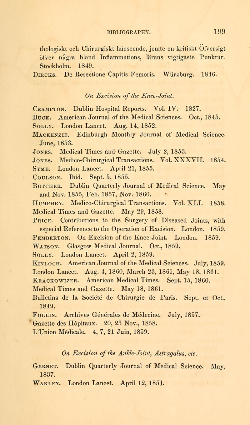 thologiskt och Chirurgiskt hanseende, jemte en kritiskt Ofversigt ot'ver nagra bland Inflammations, larans vigtigaste Punktur. Stockholm. 1849. Dircks. De Resectione Capitis Femoris. Wiirzburg. 1846. On Excision of the Knee-Joint. Crampton. Dublin Hospital Reports. Vol. IV. 1827. Buck. American Journal of the Medical Sciences. Oct., 1845. Solly. London Lancet. Aug. 14, 1852. Mackenzie. Edinburgh Monthly Journal of Medical Science. June, 1853. Jones. Medical Times and Gazette. July 2, 1853. Jones. Medico-Chirurgical Transactions. Vol. XXXVII. 1854. Syme. London Lancet. April 21, 1855. Coulson. Ibid. Sept. 5, 1855. Butcher. Dublin Quarterly Journal of Medical Science. May and Nov. 1855, Feb. 1857, Nov. 1860. Humphry. Medico-Chirurgical Transactions. Vol. XLI. 1858. Medical Times and Gazette. May 29, 1858. Price. Contributions to the Surgery of Diseased Joints, with especial Reference to the Operation of Excision. London. 1859. Pemberton. On Excision of the Knee-Joint. London. 1859. Watson. Glasgow Medical Journal. Oct., 1859. Solly. London Lancet. April 2, 1859. Kinloch. American Journal of the Medical Sciences. July, 1859. London Lancet. Aug. 4, 1860, March 23, 1861, May 18, 1861. Krackowizer. American Medical Times. Sept. 15, 1860. Medical Times and Gazette. May 18, 1861. Bulletins de la Societe de Chirurgie de Paris. Sept. et Oct., 1849. Follin. Archives Generates de Medecine. July, 1857. Gazette des Hopitaux. 20, 23 Nov., 1858. L'Union Medicale. 4, 7, 21 Juin, 1859. On Excision of the Ankle-Joint, Astragalus, etc. Gernet. Dublin Quarterly Journal of Medical Science. May, 1837. Wakley. London Lancet. April 12, 1851.