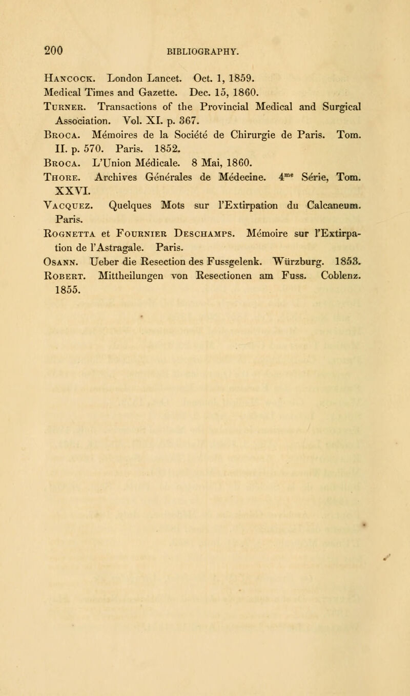 Hancock. London Lancet. Oct. 1, 1859. Medical Times and Gazette. Dec. 15, 1860. Turner. Transactions of the Provincial Medical and Surgical Association. Vol. XL p. 367. Broca. Memoires de la Soci&e de Chirurgie de Paris. Tom. II. p. 570. Paris. 1852. Broca. L'Union Medicale. 8 Mai, 1860. Thore. Archives Generates de Medecine. 4me Serie, Tom. XXVI. Vacquez. Quelques Mots sur l'Extirpation du Calcaneum. Paris. Rognetta et Fournier Deschamps. Memoire sur TExtirpa- tion de l'Astragale. Paris. Osann. Ueber die Resection des Fussgelenk. Wiirzburg. 1853. Robert. Mittheilungen von Resectionen am Fuss. Coblenz. 1855.