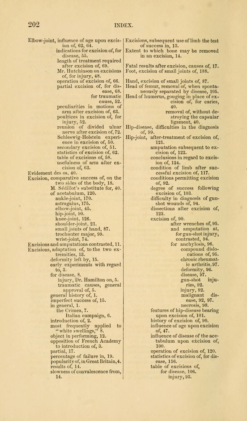 Elbow-joint, influence of age upon excis- ion of, 62, 64. indications for excision of, for disease, 55. length of treatment required after excision of, 69. Mr. Hutchinson on excisions of, for injury, 48. operation of excision of, 66. partial excision of, for dis- ease, 68. for traumatic cause, 52. peculiarities in motions of arm after excision of, 63. poultices in excision of, for injury, 52. reunion of divided ulnar nerve after excision of, 72. SchlesvvigHolstein experi- ence in excision of, 50. secondary excision of, 51. statistics of excision of, 62. table of excisions of, 58. usefulness of arm after ex- cision of, 63. Evidement des os, 40. Excision, comparative success of, on the two sides of the body, 18. M. Sedillot's substitute for, 40. of acetabulum, 120. ankle-joint, 170. astragalus, 175. elbow-joint, 45. hip-joint, 90. knee-joint, 126. shoulder-joint, 21. small joints of hand, 87. trochanter major, 99. wrist-joint, 74. Excisions and amputations contrasted, 11. Excisions, adaptation of, to the two ex- tremities, 13. deformity left by, 15. early experiments with regard to, 3. for disease, 8. injury, Dr. Hamilton on, 5. traumatic causes, general approval of, 5. general history of, 1. imperfect success of, 15. in general, 1. the Crimea, 7. Italian campaign, 6. introduction of, 2. most frequently applied to white swellings, 8. object in performing, 12. opposition of French Academy to introduction of, 3. partial, 17. percentage of failure in, 19. popularity of, in Great Britain, 4. results of, 14. slowness of convalescence from, 14. Excisions, subsequent use of limb the test of success in, 13. Extent to which bone may be removed in an excision, 14. Fatal results after excision, causes of, 17. Foot, excision of small joints of, 188. Hand, excision of small joints of, 87. Head of femur, removal of, when sponta- neously separated by disease, 105. Head of humerus, gouging in place of ex- cision of, for caries, 40. removal of, without de- stroying the capsular ligament, 40. Hip-disease, difficulties in the diagnosis of, 99. Hip-joint, after-treatment of excision of, 121. amputation subsequent to ex- cision of, 122. conclusions in regard to excis- ion of, 124. condition of limb after suc- cessful excision of, 117. conditions permitting excision of, 92. degree of success following excision of, 103. difficulty in diagnosis of gun- shot wounds of, 94. dissections after excision of, 123. excision of, 90. after wrenches of, 95. and amputation at, for gun-shot injury, contrasted, 94. for anchylosis, 96. compound dislo- cations of, 95. chronic rheumat- ic arthritis, 97. deformity, 96. disease, 97. gun-shot inju- ries, 92. injury, 92. malignant dis- ease, 92, 97. necrosis, 98. features of hip-disease bearing upon excision of, 101. history of excision of, 90. influence of age upon excision of, 47. influence of disease of the ace- tabulum upon excision of, 100. operation of excision of, 120. statistics of excision of, for dis- ease, 116. table of excisions of, for disease, 106. injury, 93.