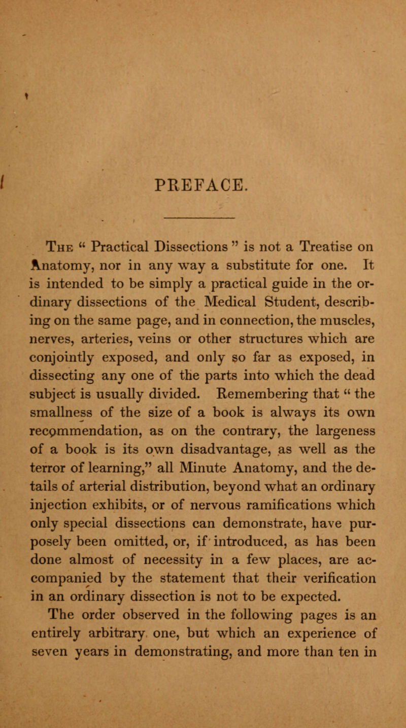 PREFACE. The Practical Dissections is not a Treatise on Anatomy, nor in any way a substitute for one. It is intended to be simply a practical guide in the or- dinary dissections of the Medical Student, describ- ing on the same page, and in connection, the muscles, nerves, arteries, veins or other structures which are conjointly exposed, and only so far as exposed, in dissecting any one of the parts into which the dead subject is usually divided. Remembering that the smallness of the size of a book is always its own recgmmendation, as on the contrary, the largeness of a book is its own disadvantage, as well as the terror of learning, all Minute Anatomy, and the de- tails of arterial distribution, beyond what an ordinary injection exhibits, or of nervous ramifications which only special dissections can demonstrate, have pur- posely been omitted, or, if introduced, as has been done almost of necessity in a few places, are ac- companied by the statement that their verification in an ordinary dissection is not to be expected. The order observed in the following pages is an entirely arbitrary one, but which an experience of seven years in demonstrating, and more than ten in