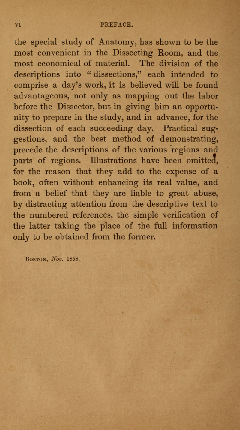 the special study of Anatomy, has shown to be the most convenient in the Dissecting Room, and the most economical of material. The division of the descriptions into dissections, each intended to comprise a day's work, it is believed will be found advantageous, not only as mapping out the labor before the Dissector, but in giving him an opportu- nity to prepare in the study, and in advance, for the dissection of each succeeding day. Practical sug- gestions, and the best method of demonstrating, precede the descriptions of the various regions and parts of regions. Illustrations have been omitted, for the reason that they add to the expense of a book, often without enhancing its real value, and from a belief that they are liable to great abuse, by distracting attention from the descriptive text to the numbered references, the simple verification of the latter taking the place of the full information only to be obtained from the former. Boston, Nov. 1858.