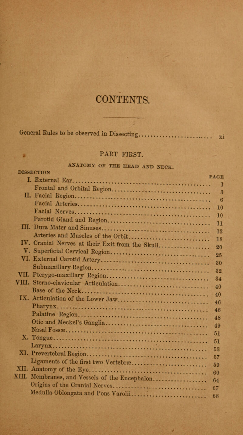 CONTENTS. General Rules to be observed in Dissecting. PART FIRST. ANATOMY OF THE HEAD AND NECK. DISSECTION I. External Ear Frontal and Orbital Region \[ II. Facial Region Facial Arteries Facial Xerves Parotid Gland and Region HI. Dura Mater and Sinuses ' -.„ Arteries and Muscles of the Orbit [[[ 18 IV. Cranial Xerves at their Exit from the Skull '. 20 V. Superficial Cervical Region VI. External Carotid Artery Submaxillary Region ' q9 VII. Pterygo-maxillary Region «4 VIII. Sternoclavicular Articulation 40 Base of the Xeck IX. Articulation of the Lower Jaw P h ai7 n x .!.!.!..!....'.'.' 46 Palatine Region 4g Otic and Meckel's Ganglia 49 Nasal Fossae _1 X. Tongue _ Larynx ; ' XI. Prevertebral Region .- Ligaments of the first two Vertebra? ' ' 59 XII. Anatomy of the Eve ' 6Q XIII. Membranes, and Vessels of the Encephalon  [ 64 Origins of the Cranial Xerves ' 6- Medulla Oblongata and Pons Varolii ' 6g