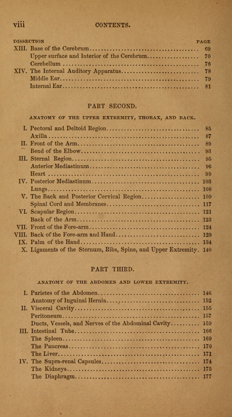 DISSECTION PAGE XIII. Base of the Cerebrum 69 Upper surface and Interior of the Cerebrum 70 Cerebellum 76 XIV. The Internal Auditory Apparatus 78 Middle Ear 79 Internal Ear 81 PART SECOND. ANATOMY OF THE UPPER EXTREMITY, THORAX, AND BACK. I. Pectoral and Deltoid Region 85 Axilla 87 II. Front of the Arm 89 Bend of the Elbow 93 HI. Sternal Region 95 Anterior Mediastinum 96 Heart 99 IV. Posterior Mediastinum 103 Lungs 108 V. The Back and Posterior Cervical Region 109 Spinal Cord and Membranes 117 VI. Scapular Region 121 Back of the Arm 123 VII. Front of the Fore-arm 124 VIII. Back of the Fore-arm and Hand 129 IX. Palm of the Hand 134 X. Ligaments of the Sternum, Ribs, Spine, and Upper Extremity. 140 PART THIRD. ANATOMY OF THE ABDOMEN AND LOWER EXTREMITY. I. Parietes of the Abdomen 146 Anatomy of Inguinal Hernia.... 152 II. Visceral Cavity 155 Peritoneum 157 Ducts, Vessels, and Nerves of the Abdominal Cavity 159 III. Intestinal Tube 166 The Spleen 169 The Pancreas 170 The Liver 171 IV. The Supra-renal Capsules 174 The Kidneys 175 The Diaphragm 177