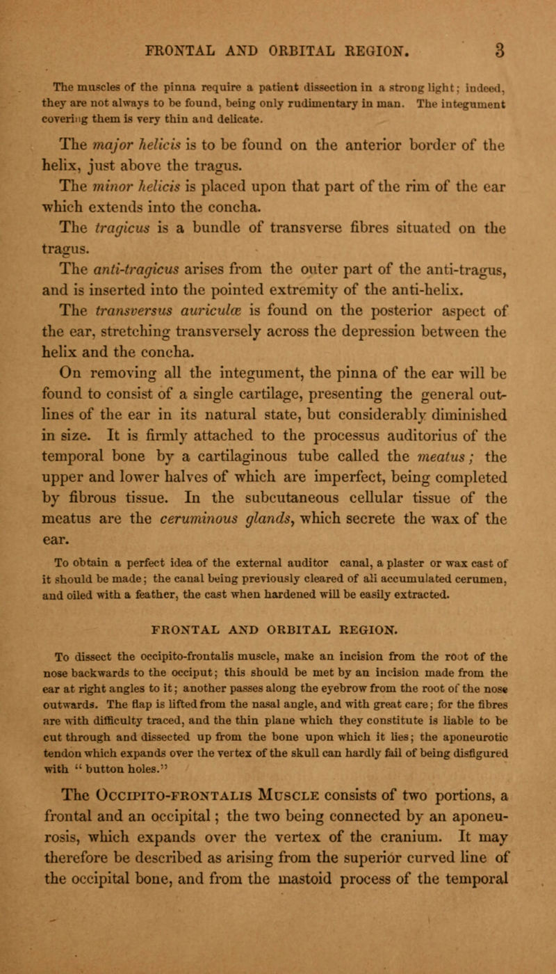 The muscles of the pinna require a patient dissection in a strong light j Indeed, they are not always to he found, being only rudimentary in man. The integument covering them is very thin and delicate. The major helicis is to be found on the anterior border of the helix, just above the tragus. The minor helicis is placed upon that part of the rim of the ear which extends into the concha. The tragicus is a bundle of transverse fibres situated on the The anti-tragicus arises from the outer part of the anti-tragus, and is inserted into the pointed extremity of the anti-helix. The transversus auriculce is found on the posterior aspect of the ear, stretching transversely across the depression between the helix and the concha. On removing all the integument, the pinna of the ear will be found to consist of a single cartilage, presenting the general out- lines of the ear in its natural state, but considerably diminished in size. It is firmly attached to the processus auditorius of the temporal bone by a cartilaginous tube called the meatus; the upper and lower halves of which are imperfect, being completed by fibrous tissue. In the subcutaneous cellular tissue of the meatus are the ceruminous glands, which secrete the wax of the ear. To obtain a perfect idea of the external auditor canal, a plaster or wax cast of it should be made; the canal being previously cleared of ali accumulated cerumen, and oiled with a feather, the cast when hardened will be easily extracted. FRONTAL AND ORBITAL REGION. To dissect the occipito-frontalis muscle, make an incision from the root of the nose backwards to the occiput; this should be met by an incision made from the ear at right angles to it; another passes along the eyebrow from the root of the nose outwards. The flap is lifted from the nasal angle, and with great care; for the fibres are with difficulty traced, and the thin plane which they constitute is liable to be cut through and dissected up from the bone upon which it lies; the aponeurotic tendon which expands over the vertex of the skull can hardly fail of being disfigured with buttonholes.' The Occipito-frontalis Muscle consists of two portions, a frontal and an occipital; the two being connected by an aponeu- rosis, which expands over the vertex of the cranium. It may therefore be described as arising from the superior curved line of the occipital bone, and from the mastoid process of the temporal