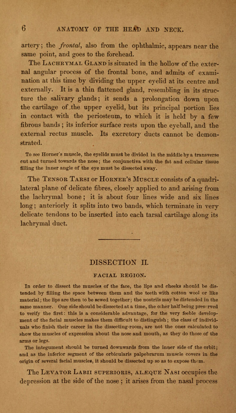 artery; the frontal, also from the ophthalmic, appears near the same point, and goes to the forehead. The Lachrymal Gland is situated in the hollow of the exter- nal angular process of the frontal bone, and admits of exami- nation at this time by dividing the upper eyelid at its centre and externally. It is a thin flattened gland, resembling in its struc- ture the salivary glands; it sends a prolongation down upon the cartilage of the upper eyelid, but its principal portion lies in contact with the periosteum, to which it is held by a few fibrous bands; its inferior surface rests upon the eyeball, and the external rectus muscle. Its excretory ducts cannot be demon- strated. To see Horner's muscle, the eyelids must be divided in the middle by a transverse cut and turned towards the nose; the conjunctiva with the fat and cellular tissue filling the inner angle of the eye must be dissected away. The Tensor Tarsi or Horner's Muscle consists of a quadri- lateral plane of delicate fibres, closely applied to and arising from the lachrymal bone; it is about four lines wide and six lines long; anteriorly it splits into two bands, which terminate in very delicate tendons to be inserted into each tarsal cartilage alonu its lachrymal duct. DISSECTION II. FACIAL REGION. In order to dissect the muscles of the face, the lips and cheeks should be dis- tended by filling the space between them and the teeth with cotton wool or like material; the lips are then lo be sewed together; the nostrils may be distended in the same manner. One side should be dissected at a time, the oiher half being pres rved to verify the first: this is a considerable advantage, for the very feeble develop- ment of the facial muscles makes them difficult to distinguish; the class of individ- uals who finish their career in the dissecting-room, are not the ones calculated to show the muscles of expression about the nose and mouth, as they do those of the arms or legs. The integument should be turned downwards from the inner side of the orbit; and as the inferior segment of the orbicularis palpebrarum muscle covers in the origin of several facial muscles, it should be dissected up so as to expose them. The Levator Labii superioris, aljeque Nasi occupies the depression at the side of the nose ; it arises from the nasal process
