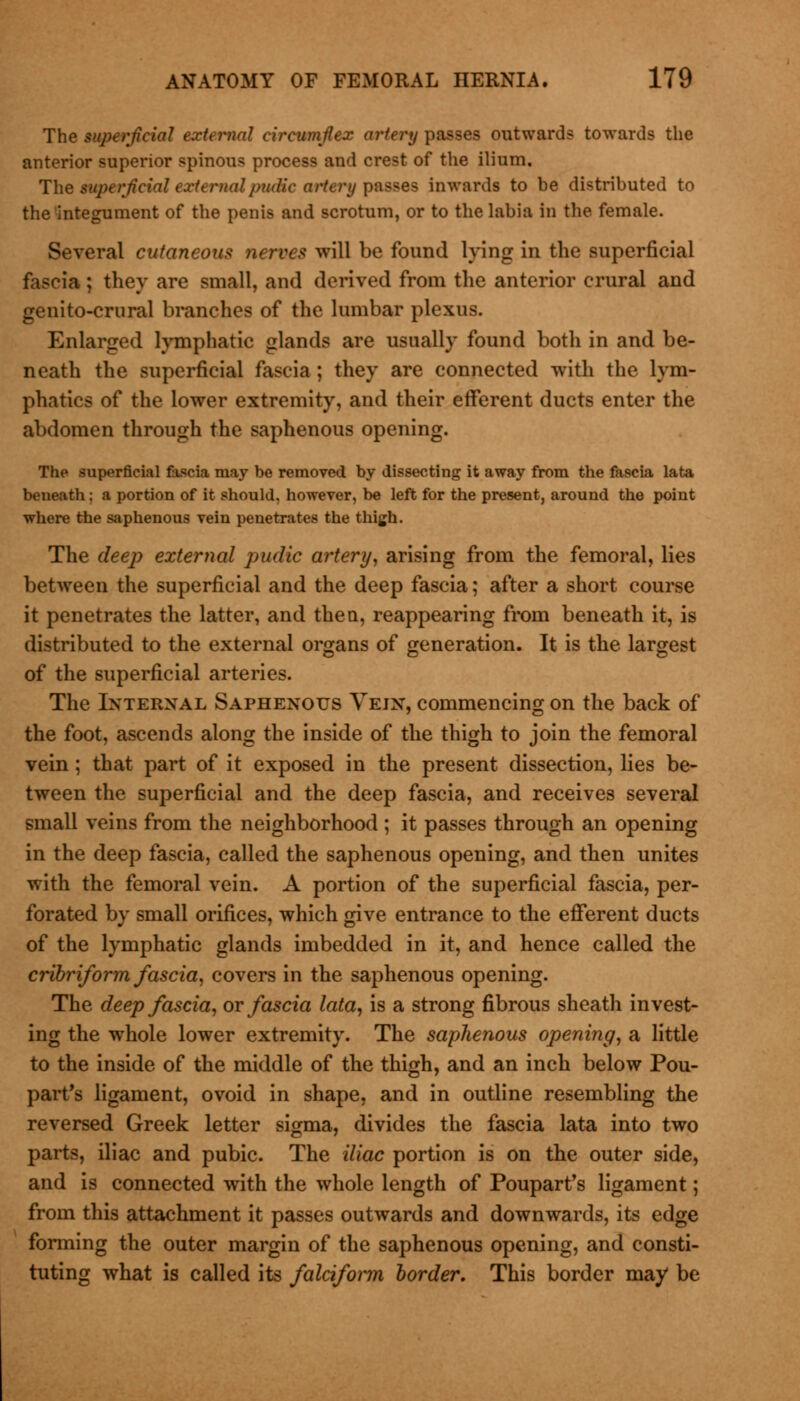 The superficial external circumflex artery passes outwards towards the anterior superior spinous process and crest of the ilium. The superficial external pudic artery passes inwards to be distributed to the integument of the penis and scrotum, or to the labia in the female. Several cutaneous nerves will be found lying in the superficial fascia ; they are small, and derived from the anterior crural and genito-crural branches of the lumbar plexus. Enlarged lymphatic glands are usually found both in and be- neath the superficial fascia ; they are connected with the lym- phatics of the lower extremity, and their efferent ducts enter the abdomen through the saphenous opening. The superficial fascia may be removed by dissecting it away from the fascia lata beneath; a portion of it should, however, be left for the present, around the point where the saphenous vein penetrates the thigh. The deep external pudic artery, arising from the femoral, lies between the superficial and the deep fascia; after a short course it penetrates the latter, and then, reappearing from beneath it, is distributed to the external organs of generation. It is the largest of the superficial arteries. The Internal Saphenous Vejn, commencing on the back of the foot, ascends along the inside of the thigh to join the femoral vein ; that part of it exposed in the present dissection, lies be- tween the superficial and the deep fascia, and receives several small veins from the neighborhood ; it passes through an opening in the deep fascia, called the saphenous opening, and then unites with the femoral vein. A portion of the superficial fascia, per- forated by small orifices, which give entrance to the efferent ducts of the lymphatic glands imbedded in it, and hence called the cribriform fascia, covers in the saphenous opening. The deep fascia, or fascia lata, is a strong fibrous sheath invest- ing the whole lower extremity. The saphenous opening, a little to the inside of the middle of the thigh, and an inch below Pou- part's ligament, ovoid in shape, and in outline resembling the reversed Greek letter sigma, divides the fascia lata into two parts, iliac and pubic. The iliac portion is on the outer side, and is connected with the whole length of Poupart's ligament; from this attachment it passes outwards and downwards, its edge forming the outer margin of the saphenous opening, and consti- tuting what is called its falciform border. This border may be