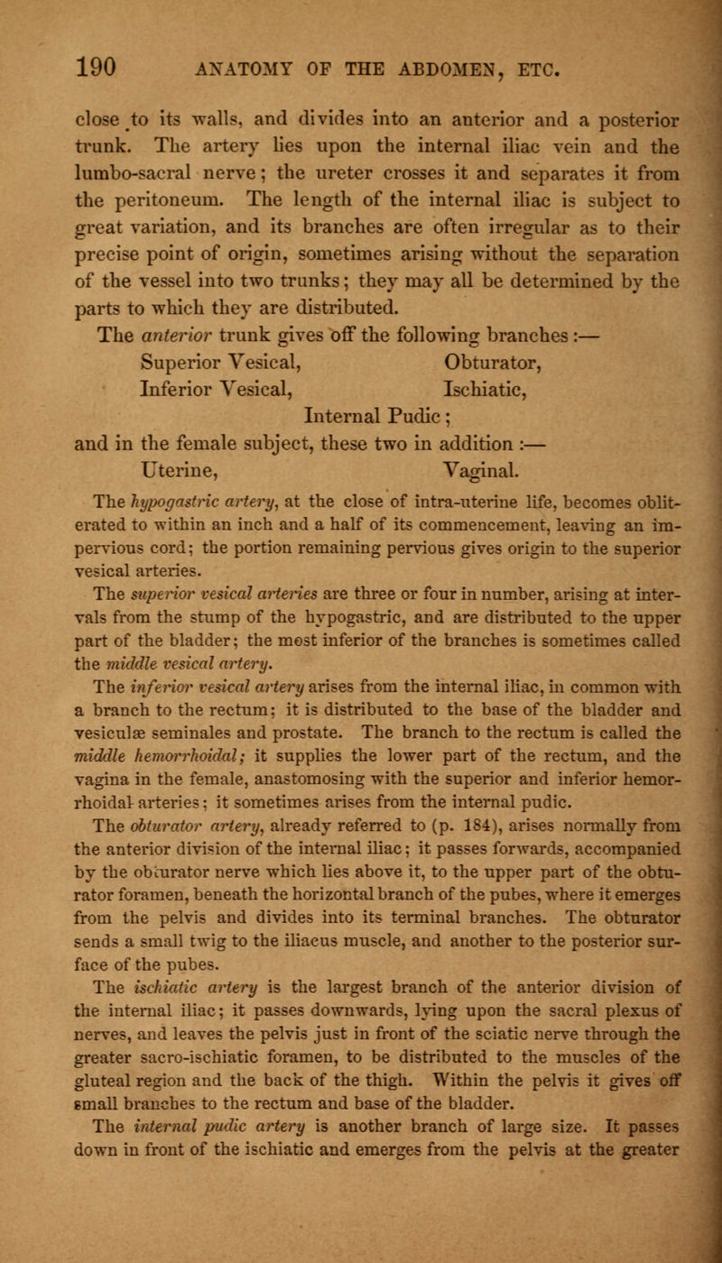 close /to its walls, and divides into an anterior and a posterior trunk. The artery lies upon the internal iliac vein and the lumbo-sacral nerve; the ureter crosses it and separates it from the peritoneum. The length of the internal iliac is subject to great variation, and its branches are often irregular as to their precise point of origin, sometimes arising without the separation of the vessel into two trunks; they may all be determined by the parts to which they are distributed. The anterior trunk gives off the following branches :— Superior Vesical, Obturator, Inferior Vesical, Ischiatic, Internal Pudic; and in the female subject, these two in addition :— Uterine, Vaginal. The hypogastric artery, at the close of intra-uterine life, becomes oblit- erated to within an inch and a half of its commencement, leaving an im- pervious cord: the portion remaining pervious gives origin to the superior vesical arteries. The superior vesical arteries are three or four in number, arising at inter- vals from the stump of the hypogastric, and are distributed to the upper part of the bladder; the most inferior of the branches is sometimes called the middle vesical artery. The inferior vesical artery arises from the internal iliac, in common with a branch to the rectum: it is distributed to the base of the bladder and vesiculae seminales and prostate. The branch to the rectum is called the middle hemorrhoidal; it supplies the lower part of the rectum, and the vagina in the female, anastomosing with the superior and inferior hemor- rhoidal- arteries: it sometimes arises from the internal pudic. The obturator artery, already referred to (p. 184), arises normally from the anterior division of the internal iliac: it passes forwards, accompanied by the obturator nerve which lies above it, to the upper part of the obtu- rator foramen, beneath the horizontal branch of the pubes, where it emerges from the pelvis and divides into its terminal branches. The obturator sends a small twig to the iliacus muscle, and another to the posterior sur- face of the pubes. The ischiatic artery is the largest branch of the anterior division of the internal iliac; it passes downwards, lying upon the sacral plexus of nerves, and leaves the pelvis just in front of the sciatic nerve through the greater sacro-ischiatic foramen, to be distributed to the muscles of the gluteal region and the back of the thigh. Within the pelvis it gives off small branches to the rectum and base of the bladder. The internal pudic artery is another branch of large size. It passes down in front of the ischiatic and emerges from the pelvis at the greater