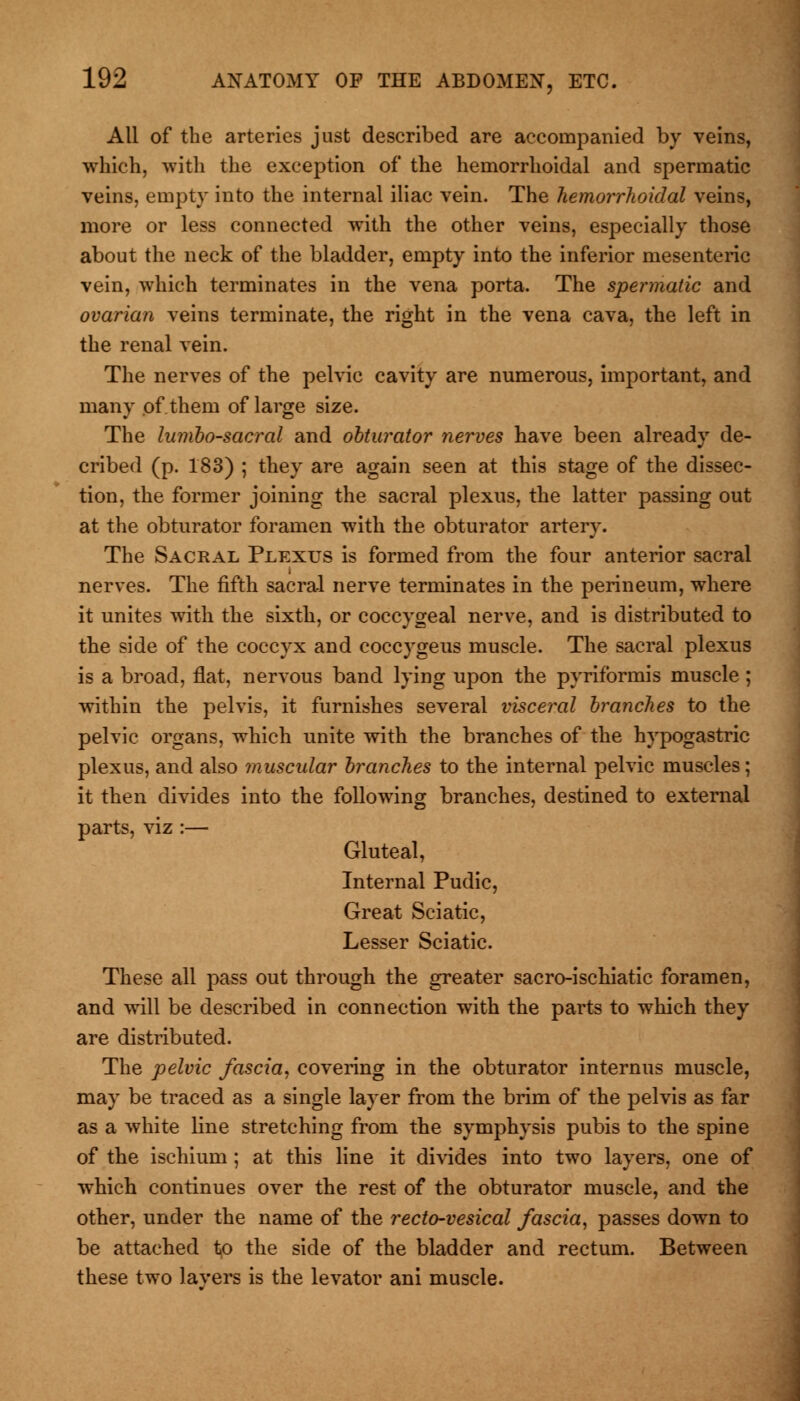 All of the arteries just described are accompanied by veins, which, with the exception of the hemorrhoidal and spermatic veins, empty into the internal iliac vein. The hemorrhoidal veins, more or less connected with the other veins, especially those about the neck of the bladder, empty into the inferior mesenteric vein, which terminates in the vena porta. The spermatic and ovarian veins terminate, the right in the vena cava, the left in the renal vein. The nerves of the pelvic cavity are numerous, important, and many of them of large size. The lumbosacral and obturator nerves have been already de- cribed (p. 183) ; they are again seen at this stage of the dissec- tion, the former joining the sacral plexus, the latter passing out at the obturator foramen with the obturator artery. The Sacral Plexus is formed from the four anterior sacral nerves. The fifth sacral nerve terminates in the perineum, where it unites with the sixth, or coccygeal nerve, and is distributed to the side of the coccyx and coccygeus muscle. The sacral plexus is a broad, flat, nervous band lying upon the pyriformis muscle ; within the pelvis, it furnishes several visceral branches to the pelvic organs, which unite with the branches of the hypogastric plexus, and also muscular branches to the internal pelvic muscles; it then divides into the following branches, destined to external parts, viz :— Gluteal, Internal Pudic, Great Sciatic, Lesser Sciatic. These all pass out through the greater sacro-ischiatic foramen, and will be described in connection with the parts to which they are distributed. The pelvic fascia, covering in the obturator internus muscle, may be traced as a single layer from the brim of the pelvis as far as a white line stretching from the symphysis pubis to the spine of the ischium ; at this line it divides into two layers, one of which continues over the rest of the obturator muscle, and the other, under the name of the recto-vesical fascia, passes down to be attached to the side of the bladder and rectum. Between these two layers is the levator ani muscle.