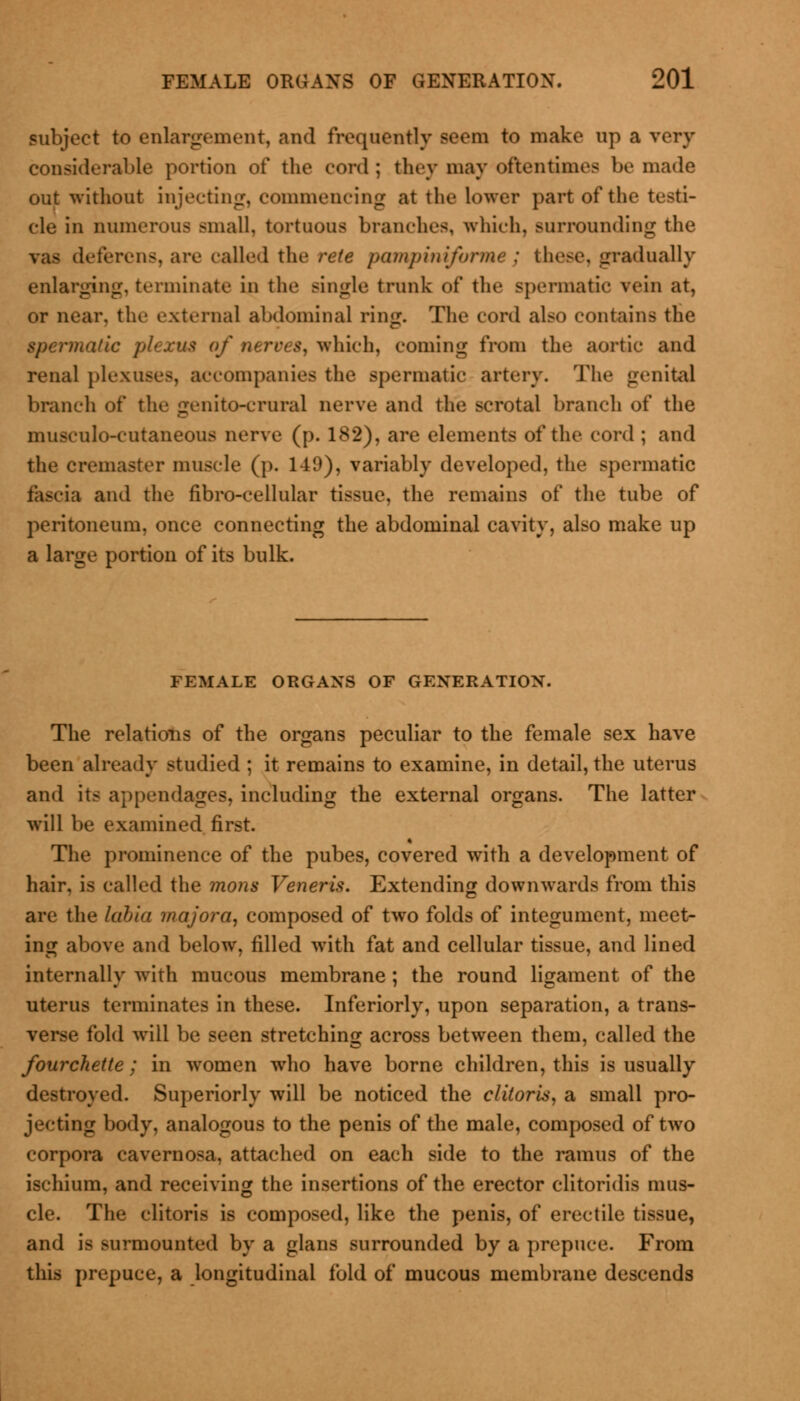 subject to enlargement, and frequently seem to make up a very considerable portion of the cord; they may oftentimes be made out without injecting, commencing at the lower part of the testi- cle in numerous small, tortuous branches, which, surrounding the vas deferens, are called the rete pampiniforme ; these, gradually enlarging, terminate in the single trunk of the spermatic vein at, or near, the external abdominal ring. The cord also contains the spe?*mafic plexus of nerves, which, coming from the aortic and renal plexuses, accompanies the spermatic artery. The genital branch of the genito-crural nerve and the scrotal branch of the musculo-cutaneous nerve (p. 182), are elements of the cord ; and the cremaster muscle (p. 149), variably developed, the spermatic fascia and the fibro-eellular tissue, the remains of the tube of peritoneum, once connecting the abdominal cavity, also make up a large portion of its bulk. FEMALE ORGANS OF GENERATION. The relations of the organs peculiar to the female sex have been already studied ; it remains to examine, in detail, the uterus and its appendages, including the external organs. The latter will be examined first. The prominence of the pubes, covered with a development of hair, is called the mons Veneris. Extending downwards from this are the labia majora, composed of two folds of integument, meet- ing above and below, filled with fat and cellular tissue, and lined internally with mucous membrane ; the round ligament of the uterus terminates in these. Inferiorly, upon separation, a trans- verse fold will be seen stretching across between them, called the fourchette; in women who have borne children, this is usually destroyed. Superiorly will be noticed the clitoris, a small pro- jecting body, analogous to the penis of the male, composed of two corpora cavernosa, attached on each side to the ramus of the ischium, and receiving the insertions of the erector clitoridis mus- cle. The clitoris is composed, like the penis, of erectile tissue, and is surmounted by a glans surrounded by a prepuce. From this prepuce, a longitudinal fold of mucous membrane descends