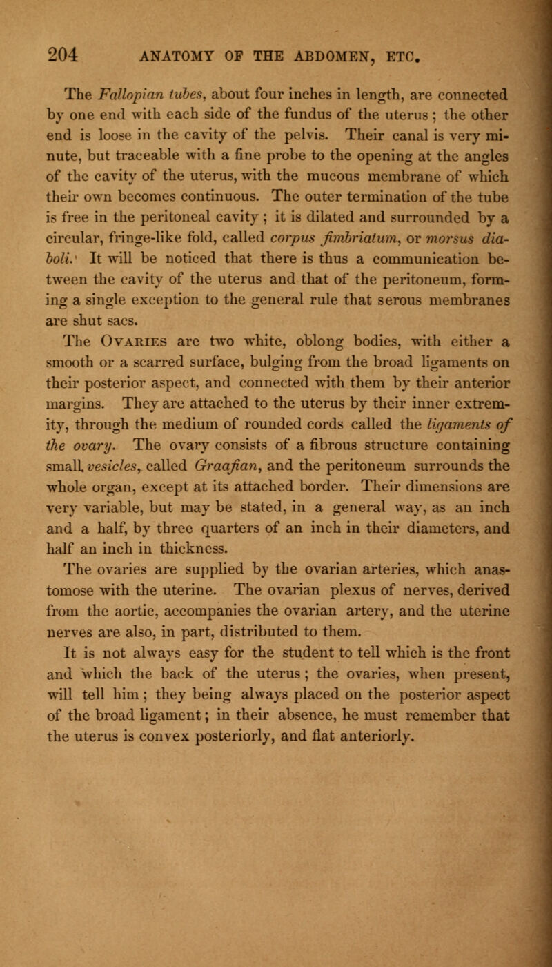 The Fallopian tubes, about four inches in length, are connected by one end with each side of the fundus of the uterus; the other end is loose in the cavity of the pelvis. Their canal is very mi- nute, but traceable with a fine probe to the opening at the angles of the cavity of the uterus, with the mucous membrane of which their own becomes continuous. The outer termination of the tube is free in the peritoneal cavity ; it is dilated and surrounded by a circular, fringe-like fold, called corpus fimbriatum, or morsus dia- bolic It will be noticed that there is thus a communication be- tween the cavity of the uterus and that of the peritoneum, form- ing a single exception to the general rule that serous membranes are shut sacs. The Ovaries are two white, oblong bodies, with either a smooth or a scarred surface, bulging from the broad ligaments on their posterior aspect, and connected with them by their anterior margins. They are attached to the uterus by their inner extrem- ity, through the medium of rounded cords called the ligaments of the ovary. The ovary consists of a fibrous structure containing small vesicles, called Graafian, and the peritoneum surrounds the whole organ, except at its attached border. Their dimensions are very variable, but may be stated, in a general way, as an inch and a half, by three quarters of an inch in their diameters, and half an inch in thickness. The ovaries are supplied by the ovarian arteries, which anas- tomose with the uterine. The ovarian plexus of nerves, derived from the aortic, accompanies the ovarian artery, and the uterine nerves are also, in part, distributed to them. It is not always easy for the student to tell which is the front and which the back of the uterus; the ovaries, when present, will tell him; they being always placed on the posterior aspect of the broad ligament; in their absence, he must remember that the uterus is convex posteriorly, and flat anteriorly.
