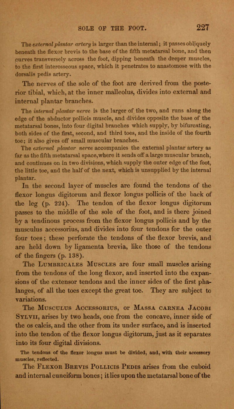 The external plantar artery is larger than the internal; it passes obliquely beneath the flexor brevis to the base of the fifth metatarsal bone, and then curves transversely across the foot, dipping beneath the deeper muscles, to the first interosseous space, which it penetrates to anastomose with the dorsalis pedis artery. The nerves of the sole of the foot are derived from the poste- rior tibial, which, at the inner malleolus, divides into external and internal plantar branches. The internal plantar nerve is the larger of the two, and runs along the edge of the abductor pollicis muscle, and divides opposite the base of the metatarsal bones, into four digital branches which supply, by bifurcating, both sides of the first, second, and third toes, and the inside of the fourth toe; it also gives off small muscular branches. The external plantar nerve accompanies the external plantar artery as far as the fifth metatarsal space,where it sends off a large muscular branch, and continues on in two divisions, which supply the outer edge of the foot, the little toe, and the half of the next, which is unsupplied by the internal plantar. In the second layer of muscles are found the tendons of the flexor longus digitorum and flexor longus pollicis of the back of the leg (p. 224). The tendon of the flexor longus digitorum passes to the middle of the sole of the foot, and is there joined by a tendinous process from the flexor longus pollicis and by the musculus accessorius, and divides into four tendons for the outer four toes; these perforate the tendons of the flexor brevis, and are held down by ligamenta brevia, like those of the tendons of the fingers (p. 138). The Lumbricales Muscles are four small muscles arising from the tendons of the long flexor, and inserted into the expan- sions of the extensor tendons and the inner sides of the first pha- langes, of all the toes except the great toe. They are subject to variations. The Musculus Accessorius, or Massa carnea Jacobi Sylvii, arises by two heads, one from the concave, inner side of the os calcis, and the other from its under surface, and is inserted into the tendon of the flexor longus digitorum, just as it separates into its four digital divisions. The tendons of the flexor longus must be divided, and, with their accessory muscles, reflected. The Flexor Brevis Pollicis Pedis arises from the cuboid and internal cuneiform bones; it lies upon the metatarsal bone of the