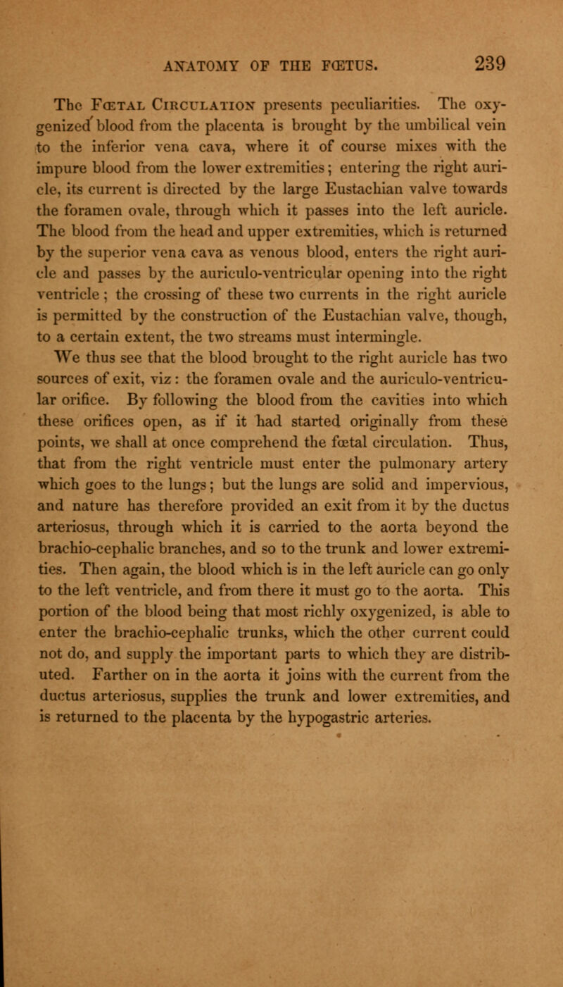 The Fcetal Circulation presents peculiarities. The oxy- genized'blood from the placenta is brought by the umbilical vein to the inferior vena cava, where it of course mixes with the impure blood from the lower extremities; entering the right auri- cle, its current is directed by the large Eustachian valve towards the foramen ovale, through which it passes into the left auricle. The blood from the head and upper extremities, which is returned by the superior vena cava as venous blood, enters the right auri- cle and passes by the auriculo-ventricular opening into the right ventricle ; the crossing of these two currents in the right auricle is permitted by the construction of the Eustachian valve, though, to a certain extent, the two streams must intermingle. We thus see that the blood brought to the right auricle has two sources of exit, viz: the foramen ovale and the auriculo-ventricu- lar orifice. By following the blood from the cavities into which these orifices open, as if it had started originally from these points, we shall at once comprehend the fcetal circulation. Thus, that from the right ventricle must enter the pulmonary artery which goes to the lungs; but the lungs are solid and impervious, and nature has therefore provided an exit from it by the ductus arteriosus, through which it is carried to the aorta beyond the brachio-cephalic branches, and so to the trunk and lower extremi- ties. Then again, the blood which is in the left auricle can go only to the left ventricle, and from there it must go to the aorta. This portion of the blood being that most richly oxygenized, is able to enter the brachio-cephalic trunks, which the other current could not do, and supply the important parts to which they are distrib- uted. Farther on in the aorta it joins with the current from the ductus arteriosus, supplies the trunk and lower extremities, and is returned to the placenta by the hypogastric arteries.