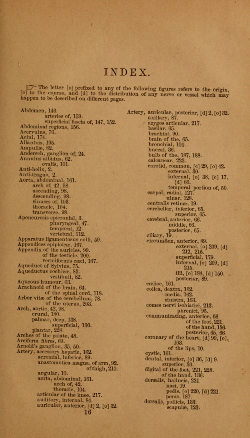 INDEX. qy The letter [o] prefixed to any of the following figures refers to the origin [c] to the course, and [d] to the distribution of any nerve or vessel which may happen to be described on different pages. Abdomen. 14'. arteries of, 159. superficial facta of, 147,152. minaJ regions, 156. Acervu; Acini. 171 Allantoic Ampul] Andersen, ganglion of, 24. Aunulus albidus. 62. ovalis, 101. Anti-helix. 2. Anti-tragus. 2. Aorta, abdominal, 161. arch of. 42. 98. ending, 98. ending, 98. sinuses of. 106. thoracic. 1<i4. transverse, 98. Aponeurosis epicranial, 3. pharyngeal. 47. temporal, 12. vertebral. 112. Apparatus ligamentosus colli, 59. Appendices epiploicae, 167. Appendix of the auricles, 99. of the testicle. 200. vermiformis eaeci, 167. Aqueduct of Sylvius Aqueductus cochlea vestibuli, 82. Aqueous humour, 63. Arachnoid of the brain, 64. of the spinal cord, 118. Arbor vitae of the cerebellum, 78. of the uterus, 203. Arch, aortic. 42. 98. crural. 180. palmar, deep, 138. superficial, 136. plant., Arches of the palate, 48. Arciform fibres Arnold's ganglion, 35, 50. Artery, accessory hepatic, 162. Acromial, interior. 89. anastomotica magna, of arm, 92. of thigh, 210. angular. 10. abdominal, 161. arch of, 42. thoracic, 104. articular of the knee, 217. auditory, internal, 84. auricular, anterior, fd] 2, [o] 32. 16 Artery, auricular, posterior, [d] 2, [o] 32. axilla r asygos articular, 217. basilar, 65. brachial, 90. brain of the. 65. bronchial, 104. buccal, 36. bulb of the, 187, 188. calcanear, 223. carotid, common, [c] 29, [o] 42. external, 30. internal, [o] 38, [c] 17. [d] 66. temporal portion of, 50- carpal, radial, 127. ulnar, 128. centralis retinae, 19. cerebellar, inferior, 65. superior, 65. cerebral, anterior, 66. middle, 66. posterior, 65. ciliary, 19. circumflex, anterior, 89. external, [o] 209, Tdl 212, 215. superficial, 179. internal, [o] 209, [d] ilii, [of 184, [d]150. . posterior, 89. cceliac, 161. colica, dextra, 162. media, 162. sinistra, 163. comes nervi ischiatici, 213. phrenici, 95. communicating, anterior, 66. of the foot, 221. of the hand, 136. posterior, 65, 66. coronary of the heart, [d] 99, fol 103. of the lips, 10. cystic, 161. dental, inferior, [o] 36, [d] 9. superior, 36. digital of the foot, 221, 228. of the hand, 136. dorsalis, hallucis, 221. nasi, 19. pedis, [o] 220, [d] 221. penis, 187. dorsalis, pollicis, 133. scapulae, 123.