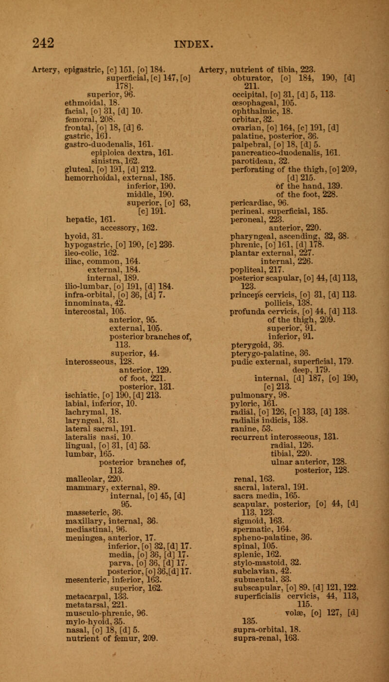 Artery, epigastric, [c] 151, [o] 184. superficial, [c] 147, [o] 178]. superior, 96. ethmoidal, 18. facial, [o] 31, [d] 10. femoral, 208. frontal, [o] 18, [d] 6. gastric, 163. gastro-duodenalis, 161. epiploica dextra, 161. sinistra, 162. gluteal, [o] 191, [d] 212. hemorrhoidal, external, 185. inferior, 190. middle, 190. superior, [o] 63, [c] 191. hepatic, 161. accessory, 162. hyoid, 31. hypogastric, [o] 190, [c] 236. ileo-colic, 162. iliac, common, 164. external, 184. internal, 189. ilio-lumbar, [o] 191, [d] 184. infra-orbital, [o] 36, [d] 7. innominata, 42. intercostal, 105. anterior, 95. external, 105. posterior branches of, 113. superior, 44. interosseous, 128. anterior, 129. of foot, 221. posterior, 131. ischiatic, [o] 190, [d] 213. labial, inferior, 10. lachrymal, 18. laryngeal, 31. lateral sacral, 191. lateralis nasi. 10. Ungual, [o] 31, [d] 53. lumbar, 165. posterior branches of, 113. malleolar, 220. mammary, external, 89. internal, [o] 45, [d] 95. masseteric, 36. maxillary, internal, 36. mediastinal, 96. meningea, anterior, 17. inferior, [o] 32, [d] 17. media, [o] 36, [d] 17. parva, [o] 36, [d] 17. posterior, [o] 36,[d] 17. mesenteric, inferior, 163. superior, 162. metacarpal, 133. metatarsal, 221. musculo-phrenic, 96. mylohyoid, 35. nasal, [o] 18, [d] 5. nutrient of femur, 209. Artery, nutrient of tibia, 223. obturator, [o] 184, 190, [d] 211. occipital, [o] 31, [d] 5,113. oesophageal, 105. ophthalmic, 18. orbitar, 32. ovarian, [o] 164, [c] 191, [d] palatine, posterior, 36. palpebral, [o] 18, [d] 5. pancreatico-duodenalis. 161. parotidean, 32. perforating of the thigh, [o] 209, [d] 215. of the hand, 139. of the foot, 228. pericardiac, 96. perineal, superficial, 185. peroneal, 223. anterior, 220. pharyngeal, ascending, 32, 38. phrenic, [o] 161, [d] 178. plantar external, 227. internal, 226. popliteal, 217. posterior scapular, [o] 44, [d] 113, 123. princeps cervicis, [o] 31, [d] 113. pollicis, 138. profunda cervicis, [o] 44. [d] 113. of the thigh, 209. superior, 91. inferior, 91. pterygoid, 36. pterygo-palatine, 36. pudic external, superficial, 179. deep, 179. internal, [d] 187, [o] 190, [c] 213. pulmonary, 98. pyloric, 161. radial, [o] 126, [c] 133, [d] 138. radialis indicis, 138. ranine, 53. recurrent interosseous, 131. radial, 126. tibial, 220. ulnar anterior, 128. posterior, 128. renal, 163. sacral, lateral, 191. sacra media, 165. scapular, posterior, [o] 44, [dj 113, 123. sigmoid, 163. spermatic, 164. spheno-palatine, 36. spinal, 105. splenic, 162. stylo-mastoid, 32. subclavian, 42. submental, 33. subscapular, [o] 89. [d] 121,122. superficialis cervicis, 44, 113, 115. vote, [o] 127, [d] 135. supra-orbital, 18. supra-renal, 163.