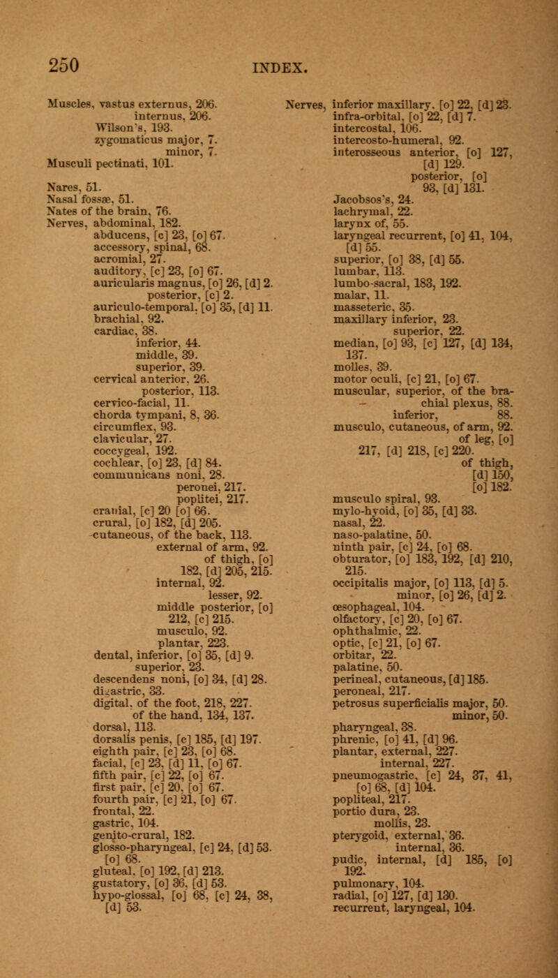 Muscles, vastus externus, 206. interims, 206. Wilsons. 193. zygomaticus major. 7. minor, 7. Musculi pectinati. 101. Nares, 51. Nasal fossae. 51. Nates of the brain, 76. Nerves, abdominal. 182. abducens, [c] 23, [o] 67. accessory, spinal, 68. acromial, 27. auditory, [c] 23, [o] 67. auricularis magnus, [o] 26, [d] 2. posterior, [c] 2. auriculo-temporal. [o] 35, [d] 11. brachial. 92. cardiac. 38. inferior. 44. middle. 39. superior, 39. cervical anterior. 26. posterior. 113. cervico-facial. 11. chorda tympani, 8, 36. circumflex. 93. clavicular, 27. coccvgeal, 192. cochlear, [o] 23. [d] 84. communicans noni. 28. peronei. 217. poplitei. 217. cranial, [cl 20 [o] 66. crural, [o] 182, [d] 205. -cutaneous, of the back, 113. external of arm, 92. of thigh, [o] 182, [d] 205, 215. internal, 92. lesser, 92. middle posterior, [o] 212, [c] 215. musculo. 92. plantar, 223. dental, inferior, [o] 35, [d] 9. superior. 23. descendens noni, [o] 34. [d] 28. digastric, 33. digital, of the foot. 218. 227. of the hand. 134. 137. dorsal, 113. dorsalis penis, [c] 185, [d] 197. eighth pair, [c] 23. [o] 68. facial, [c] 23. [d] 11, [o] 67. fifth pair, [c] 22, [o] 67. first pair, [c] 20, [o] 67. fourth pair, [c] 21. [o] 67. frontal, 22. gastric. 104. genito-crural, 182. glosso-pharyngeal. [c] 24. [d] 53. [o] 68. gluteal, [o] 192. [d] 213. gustatory, [o] 36. [d] 53. hypo-glossal, [o] 68. [c] 24, 38, [d]53. Nerves, inferior maxillary, [o] 22, [d] 23. infra-orbital, [o] 22, [d] 7. intercostal, 106. intercosto-humeral, 92. interosseous anterior, [o] 127, [d] 129. posterior, [o] 93, [d] 131. Jacobsos's, 24. lachrymaL 22. larynx of. 55. laryngeal recurrent, [o] 41. 104. [d]55. superior, [o] 38, [d] 55. lumbar. 113. lumbo-sacral, 183, 192. malar, 11. masseteric. 35. maxillary inferior, 23. superior. 22. median, [o] 93, [c] 127, [d] 134, 137. molles, 39. motor oculi, [c] 21, [o] 67. muscular, superior, of the bra- chial plexus, 88. inferior, 88. musculo, cutaneous, of arm, 92. of leg, [o] 217. [d] 218, [c] 220. of thigh, [d] 150, [o] 182. musculo spiral, 93. mylo-hyoid, [o] 35, [d] 33. nasal, 22. naso-palatine. 50. ninth pair, [c] 24. [o] 68. obturator, [o] 183. 192, [d] 210, 215. occipitalis major, [o] 113, [d] 5. minor, [o] 26, [d] 2. oesophageal. 104. olfactory, [c] 20, [o] 67. ophthalmic. 22. optic, [c] 21, [o] 67. orbitar. 22. palatine. 50. perineal, cutaneous, [d] 185. peroneal. 217. petrosus superficialis major, 50. minor, 50. pharyngeal. 38. phrenic, [oj 41, [d] 96. plantar, external, 227. internal. 227. pneuniosastric. [c] 24, 37. 41, [o] 68, [d] 104. popliteal, 217. portio dura. 23. mollis. 23. pterygoid, external, 36. internal, 36. pudic, internal, [d] 185, [o] 192. pulmonarv, 104. radial, [of 127, [d] 130. recurrent, laryngeal, 104.