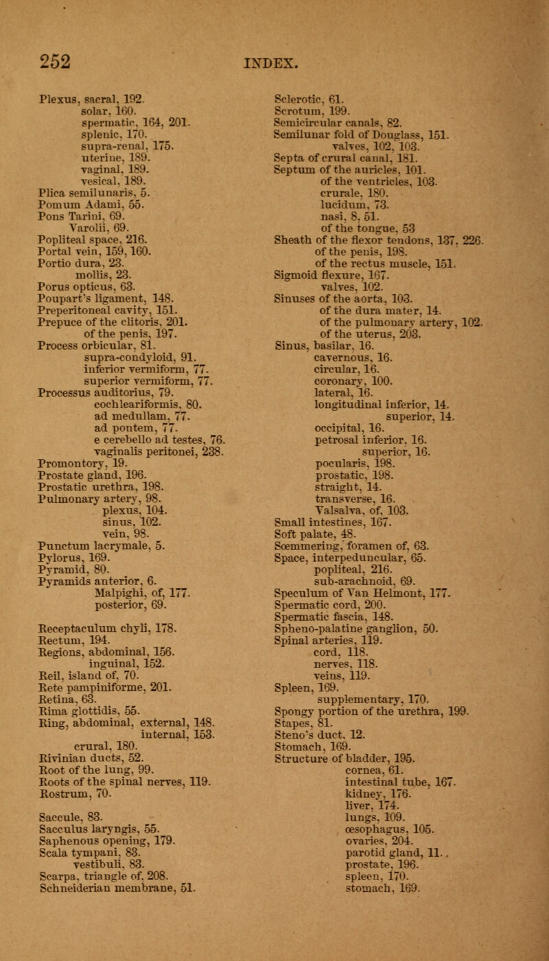 Plexus, sacral. 102. solar. 160. spermatic, 164, 201. splenic*. 170. supra-renal. 175. uterine. 189. vaginal, 189. vesical. 189. Plica semilunaris. 5. Pomum Adami, 55. Pons Tarini, 69. Varolii, 69. Popliteal space. 216. Portal vein, 159,160. Portio dura, 23. mollis, 23. Porus opticus, 63. Poupart's ligament, 148. Preperitoneal cavity, 151. Prepuce of the clitoris. 201. of the penis, 197. Process orbicular. 81. supra-condyloid, 91. inferior vermiform, 77. superior vermiform. 77. Processus auditorius, 79. cochleariformis, 80. ad medullam. 77. ad pontem. 77. e cerebello ad testes. 7( vaginalis peritonei, 23£ Promontory. 19. Prostate gland, 196. Prostatic urethra. 198. Pulmonary artery, 98. plexus. 104. sinus. 102. vein. 98. Punctum lacrymale. 5. Pylorus, 169. Pyramid, 80. Pvramids anterior. 6. Malpighi. of, 177. posterior, 69. Receptaculum chyli, 178. Rectum, 194. Regions, abdominal, 156. inguinal, 152. Reil, island of. 70. Rete pampiniforme, 201. Retina. 63. Rima glottidis. 55. Ring, abdominal, external, 148. internal, 153. crural. 180. Rivinian ducts. 52. Root of the lung. 99. Roots of the spinal nerves, 119. Rostrum, 70. Saccule, 83. Sacculus laryngis. 55. Saphenous opening, 179. Scala tympani. 83. vestibuli. S3. Scarpa, triangle of. 208. Schneiderian membrane, 51. Sclerotic. 61. Scrotum. 199. Semicircular canals, 82. Semilunar fold of Douglass, 151. valv. - Septa of crural canal, 181. Septum of the auricles. 1<>1. of the ventricles, 103. crurale, 180. lucidum. 73. nasi. 8, 51. of the tongue. 53 Sheath of the flexor tendons. 137. 226. of the penis, 198. of the rectus muscle, 151. Sigmoid flexure, 167. valves. 102. Sinuses of the aorta. 103. of the dura mater, 14. of the pulmonarv artery. 102. of the uterus, 203. Sinus, basilar. 16. cavernous, 16. circular, 16. coronary, 100. lateral. 16. longitudinal inferior, 14. superior. 14. occipital. 16. petrosal inferior. 16. superior, 16. pocularis. 198. prostatic, 198. straight, 14. transverse. 16. Valsalva, of, 103. Small intestines. 167. Soft palate. 48. Soemmering, foramen of. 63. Space, interpeduncular. 65. popliteal, 216. sub-arachnoid. 69. Speculum of Van Helmont, 177. Spermatic cord, 200. Spermatic fascia. 148. Spheno-palatine ganglion, 50. Spinal arteries, 119. cord, 118. nerves. 118. veins, 119. Spleen, 169. supplementary, 170. Spongy portion of the urethra, 199. Stapes. 81. Steno's duct, 12. Stomach. 169. Structure of bladder, 195. cornea, 61. intestinal tube, 167. kidney. 176. liver. 174. lungs. 109. oesophagus, 105. ovaries. 204. parotid gland, 11.. prostateT 196. spleen. 17<>. stomach. 169.