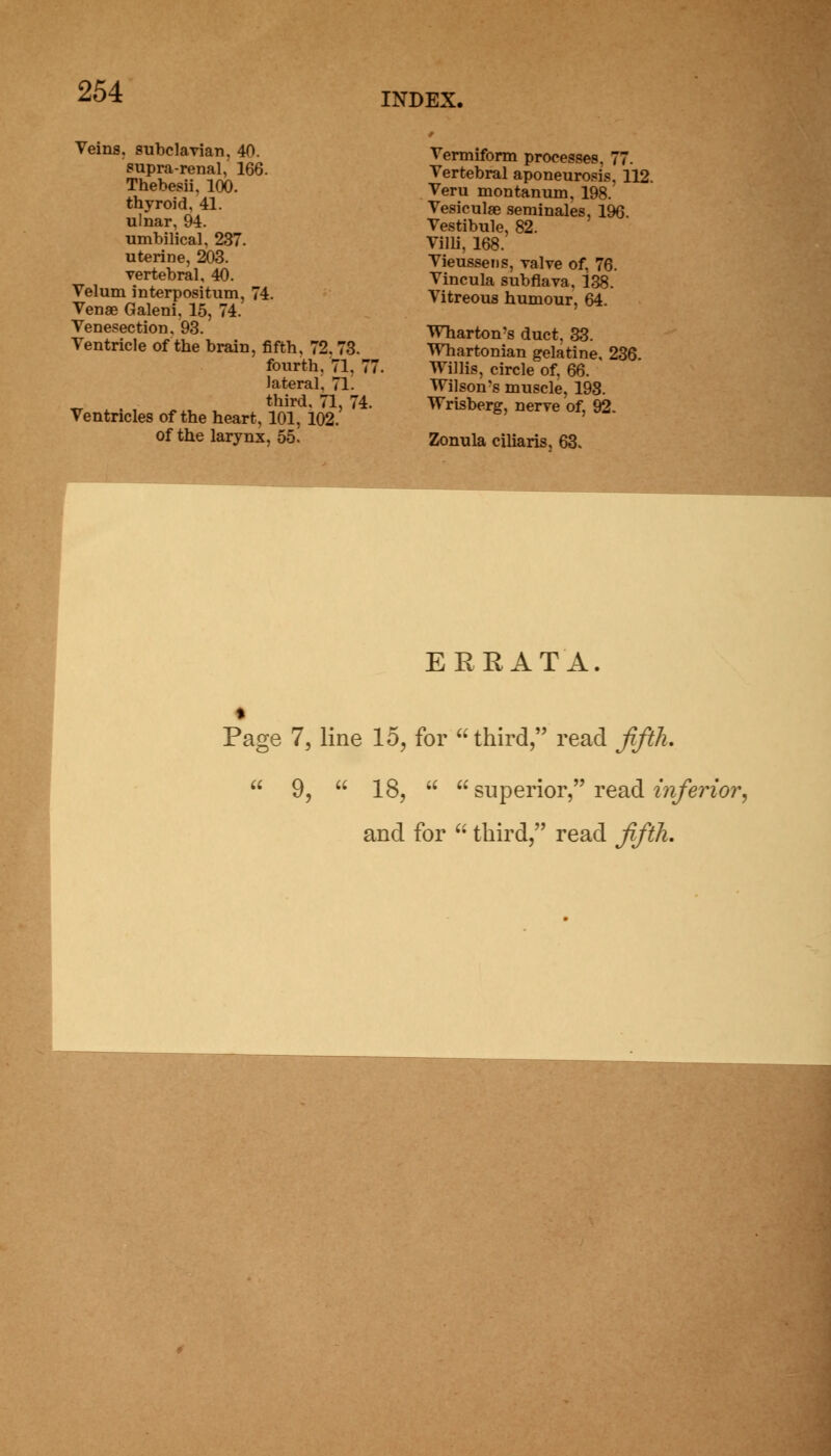 INDEX. Veins, subclavian, 40. supra-renal, 166. Thebesii, 100. thyroid, 41. ulnar, 94. umbilical, 237. uterine, 203. vertebral, 40. Velum interpositum, 74. Venae Galeni, 15, 74. Venesection, 93. Ventricle of the brain, fifth, 72.73. fourth, 71, 77. lateral. 71. third, 71, 74. Ventricles of the heart, 101, 102. of the larynx, 55. Vermiform processes, 77. Vertebral aponeurosis, 112. Veru montanum, 198. Vesiculae seminales, 196. Vestibule, 82. Villi, 168. Vieussens, valve of, 76. Vincula subflava. 138. Vitreous humour, 64. Wharton's duct, 33. Whartonian gelatine. 236. Willis, circle of. 66. Wilson's muscle, 198. Wrisberg, nerve of, 92. Zonula ciliaris, 63. ERRATA. Page 7, line 15, for third, read fifth.  9,  18,   superior, read inferior, and for  third, read fifth.
