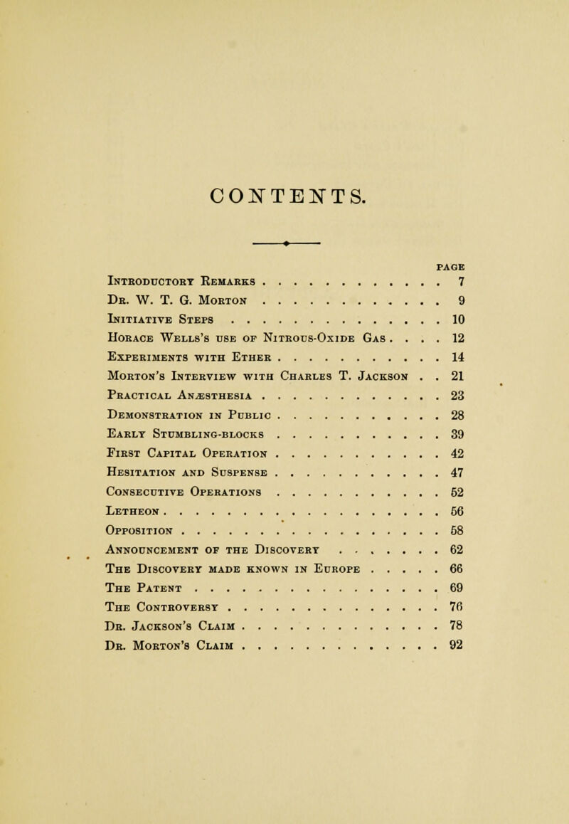 CONTENTS. PAGE Introductory Remarks 7 Dr. W. T. G. Morton 9 Initiative Steps 10 Horace Wells's use of Nitrous-Oxide Gas .... 12 Experiments with Ether 14 Morton's Interview with Charles T. Jackson . . 21 Practical Anesthesia 23 Demonstration in Public 28 Early Stumbling-blocks 39 First Capital Operation 42 Hesitation and Suspense 47 Consecutive Operations 52 Letheon 66 Opposition 68 Announcement of the Discovert 62 The Discovery made known in Europe 66 The Patent 69 The Controversy 76 Dr. Jackson's Claim 78 Dr. Morton's Claim 92