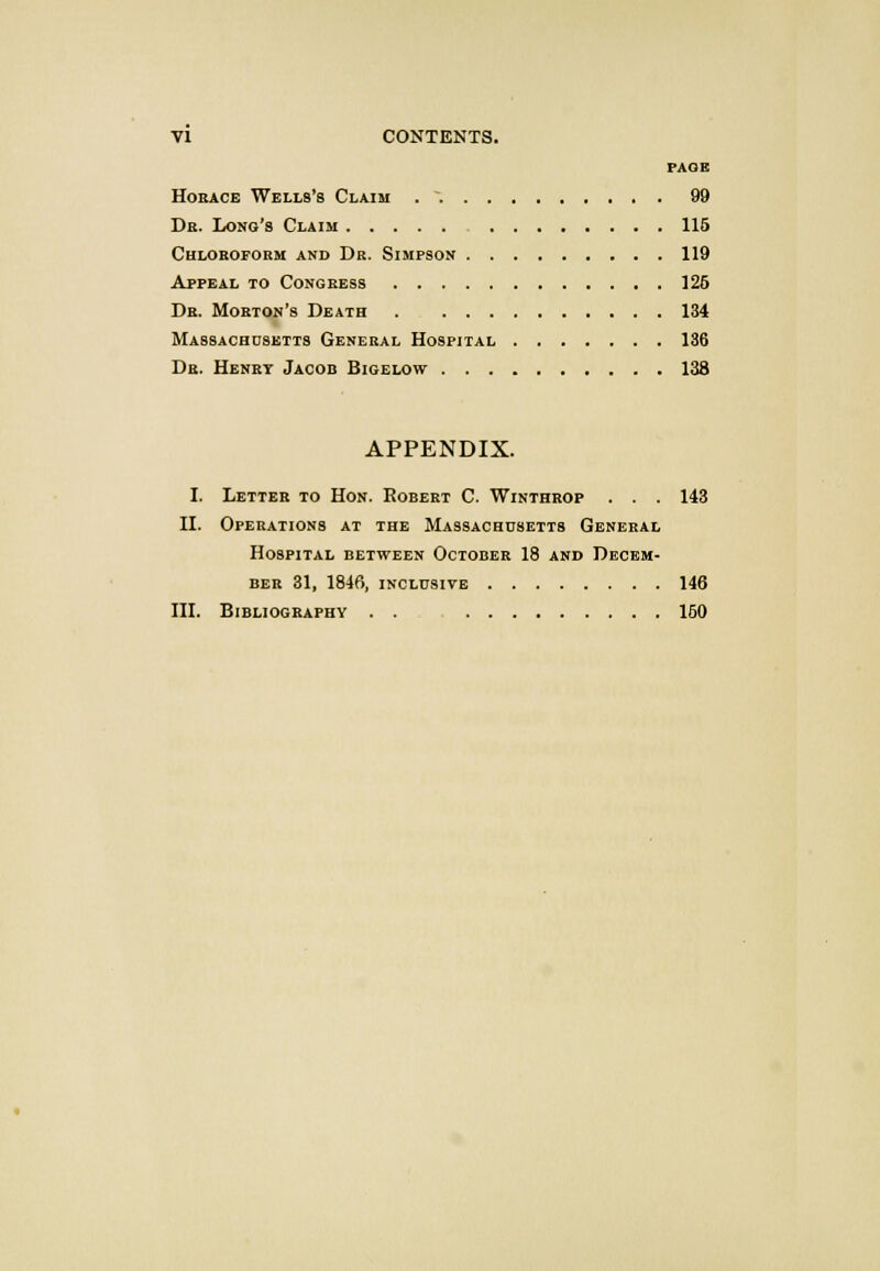 PAGE Horace Wells's Claim . ~. 99 Dr. Long's Claim 115 Chloroform and Dr. Simpson 119 Appeal to Congress 125 Dr. Morton's Death . 134 Massachusetts General Hospital 136 Dr. Henrt Jacob Bigelow 138 APPENDIX. I. Letter to Hon. Robert C. Winthrop . . . 143 II. Operations at the Massachusetts General Hospital between October 18 and Decem- ber 31, 1846, inclusive 146 III. Bibliography . . 150