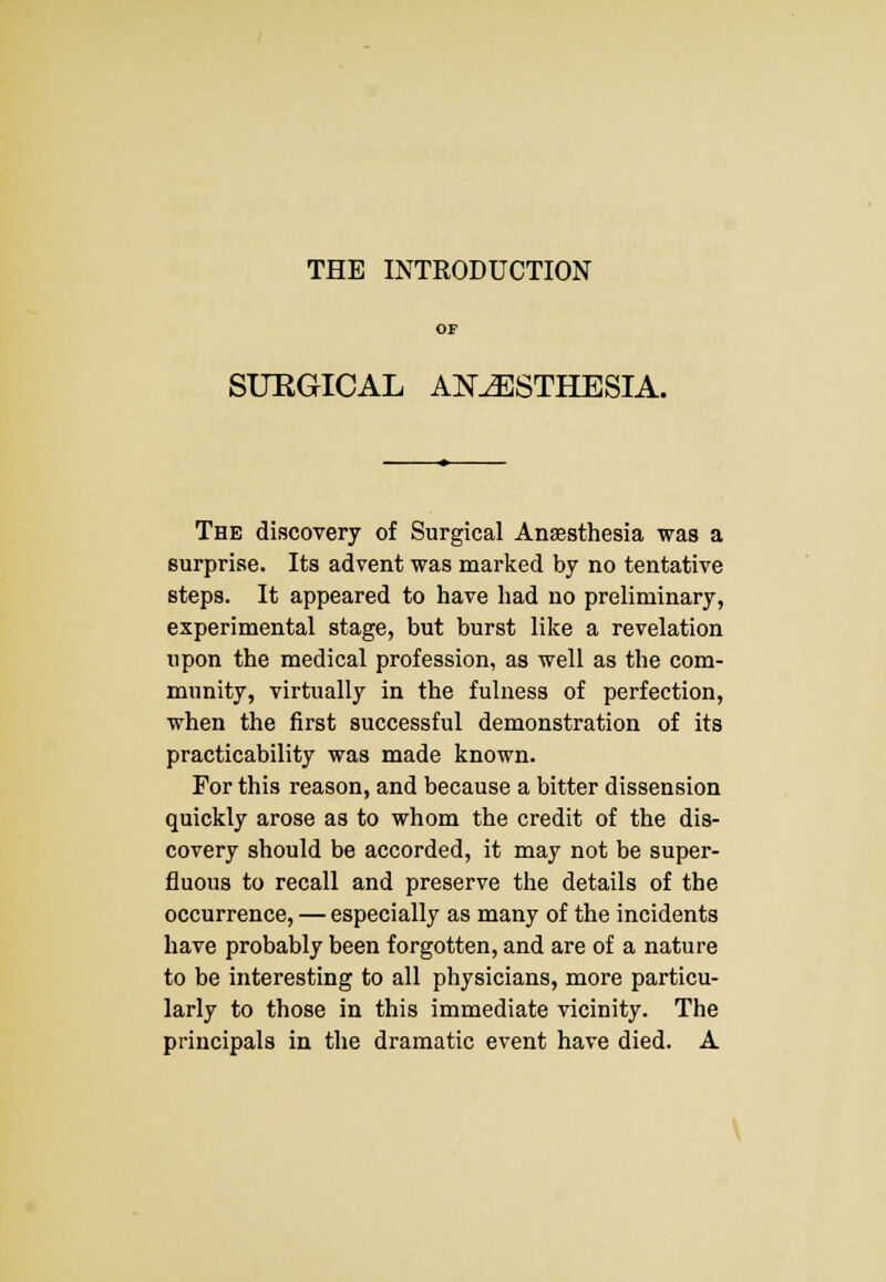 THE INTRODUCTION SURGICAL ANAESTHESIA. The discovery of Surgical Anaesthesia was a surprise. Its advent was marked by no tentative steps. It appeared to have had no preliminary, experimental stage, but burst like a revelation upon the medical profession, as well as the com- munity, virtually in the fulness of perfection, when the first successful demonstration of its practicability was made known. For this reason, and because a bitter dissension quickly arose as to whom the credit of the dis- covery should be accorded, it may not be super- fluous to recall and preserve the details of the occurrence, — especially as many of the incidents have probably been forgotten, and are of a nature to be interesting to all physicians, more particu- larly to those in this immediate vicinity. The principals in the dramatic event have died. A
