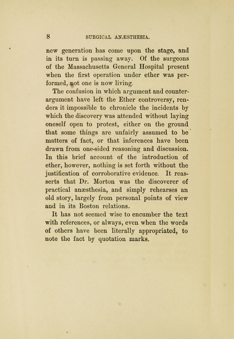 new generation has come upon the stage, and in its turn is passing away. Of the surgeons of the Massachusetts General Hospital present when the first operation under ether was per- formed, not one is now living. The confusion in which argument and counter- argument have left the Ether controversy, ren- ders it impossible to chronicle the incidents by which the discovery was attended without laying oneself open to protest, either on the ground that some things are unfairly assumed to be matters of fact, or that inferences have been drawn from one-sided reasoning and discussion. In this brief account of the introduction of ether, however, nothing is set forth without the justification of corroborative evidence. It reas- serts that Dr. Morton was the discoverer of practical anaesthesia, and simply rehearses an old story, largely from personal points of view and in its Boston relations. It has not seemed wise to encumber the text with references, or always, even when the words of others have been literally appropriated, to note the fact by quotation marks.