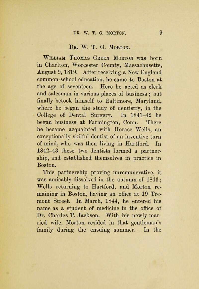 Dr. W. T. G. Morton. William Thomas Green Morton was born in Charlton, Worcester County, Massachusetts, August 9, 1819. After receiving a New England common-school education, he came to Boston at the age of seventeen. Here he acted as clerk and salesman in various places of business ; but finally betook himself to Baltimore, Maryland, where he began the study of dentistry, in the College of Dental Surgery. In 1841-42 he began business at Farmington, Conn. There he became acquainted with Horace Wells, an exceptionally skilful dentist of an inventive turn of mind, who was then living in Hartford. In 1842-43 these two dentists formed a partner- ship, and established themselves in practice in Boston. This partnership proving unremnnerative, it was amicably dissolved in the autumn of 1843; Wells returning to Hartford, and Morton re- maining in Boston, having an office at 19 Tre- mont Street. In March, 1844, he entered his name as a student of medicine in the office of Dr. Charles T. Jackson. With his newly mar- ried wife, Morton resided in that gentleman's family during the ensuing summer. In the