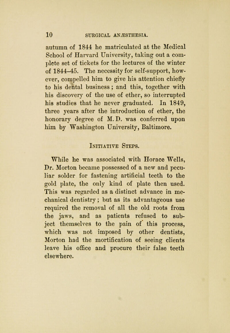 autumn of 1844 he matriculated at the Medical School of Harvard University, taking out a com- plete set of tickets for the lectures of the winter of 1844-45. The necessity for self-support, how- ever, compelled him to give his attention chiefly to his dental business ; and this, together with his discovery of the use of ether, so interrupted his studies that he never graduated. In 1849, three years after the introduction of ether, the honorary degree of M. D. was conferred upon him by Washington University, Baltimore. Initiative Steps. While he was associated with Horace Wells, Dr. Morton became possessed of a new and pecu- liar solder for fastening artificial teeth to the gold plate, the only kind of plate then used. This was regarded as a distinct advance in me- chanical dentistry; but as its advantageous use required the removal of all the old roots from the jaws, and as patients refused to sub- ject themselves to the pain of this process, which was not imposed by other dentists, Morton had the mortification of seeing clients leave his office and procure their false teeth elsewhere.