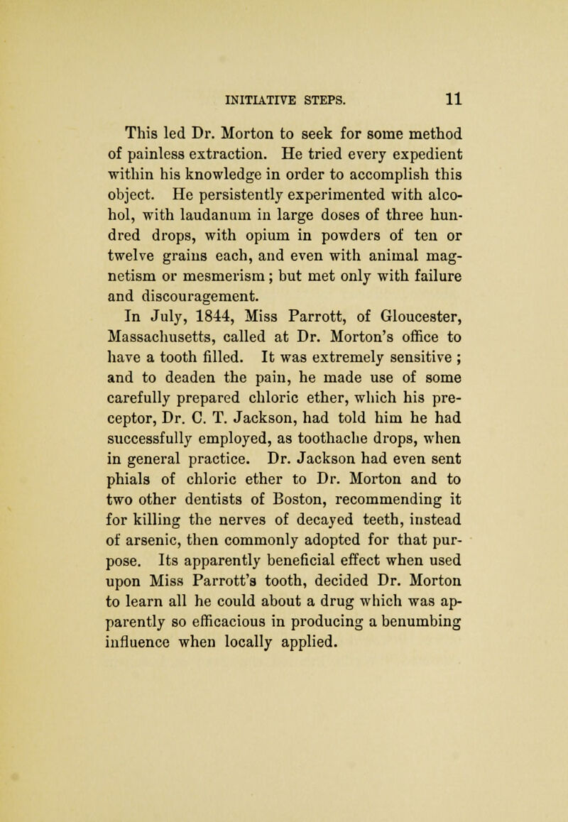 This led Dr. Morton to seek for some method of painless extraction. He tried every expedient within his knowledge in order to accomplish this object. He persistently experimented with alco- hol, with laudanum in large doses of three hun- dred drops, with opium in powders of ten or twelve grains each, and even with animal mag- netism or mesmerism; but met only with failure and discouragement. In July, 1844, Miss Parrott, of Gloucester, Massachusetts, called at Dr. Morton's office to have a tooth filled. It was extremely sensitive ; and to deaden the pain, he made use of some carefully prepared chloric ether, which his pre- ceptor, Dr. C. T. Jackson, had told him he had successfully employed, as toothache drops, when in general practice. Dr. Jackson had even sent phials of chloric ether to Dr. Morton and to two other dentists of Boston, recommending it for killing the nerves of decayed teeth, instead of arsenic, then commonly adopted for that pur- pose. Its apparently beneficial effect when used upon Miss Parrott's tooth, decided Dr. Morton to learn all he could about a drug which was ap- parently so efficacious in producing a benumbing influence when locally applied.