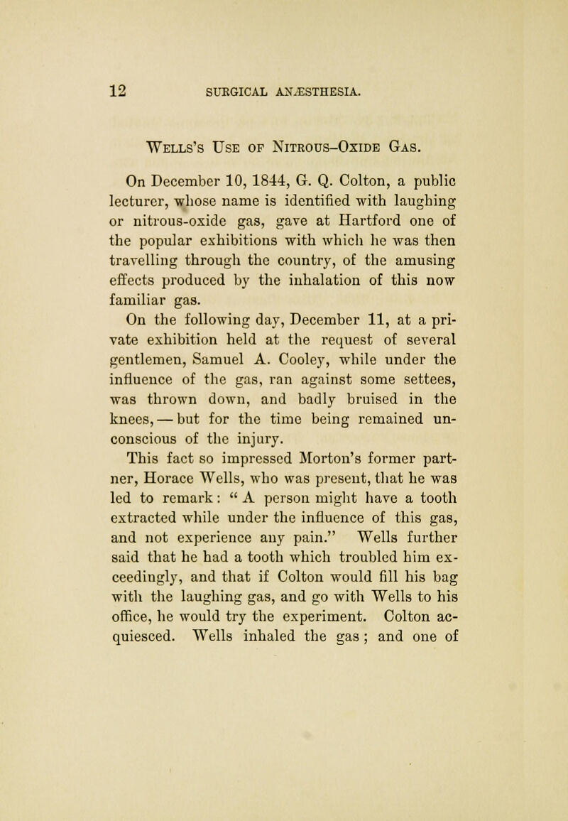 Wells's Use of Nitrous-Oxide Gas. On December 10,1844, G. Q. Colton, a public lecturer, whose name is identified with laughing or nitrous-oxide gas, gave at Hartford one of the popular exhibitions with which he was then travelling through the country, of the amusing effects produced by the inhalation of this now familiar gas. On the following day, December 11, at a pri- vate exhibition held at the request of several gentlemen, Samuel A. Cooley, while under the influence of the gas, ran against some settees, was thrown down, and badly bruised in the knees, — but for the time being remained un- conscious of the injury. This fact so impressed Morton's former part- ner, Horace Wells, who was present, that he was led to remark:  A person might have a tooth extracted while under the influence of this gas, and not experience any pain. Wells further said that he had a tooth which troubled him ex- ceedingly, and that if Colton would fill his bag with the laughing gas, and go with Wells to his office, he would try the experiment. Colton ac- quiesced. Wells inhaled the gas; and one of