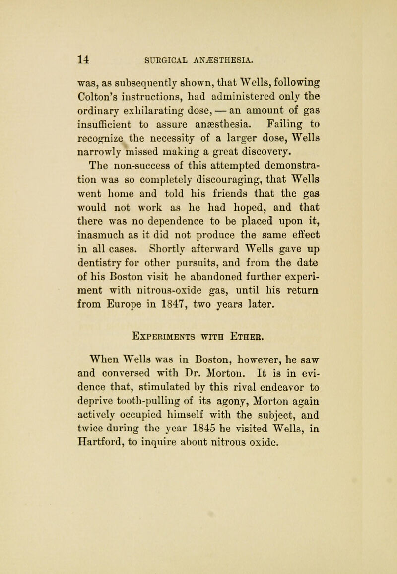 was, as subsequently shown, that Wells, following Colton's instructions, had administered only the ordinary exhilarating dose, — an amount of gas insufficient to assure anaesthesia. Failing to recognize the necessity of a larger dose, Wells narrowly missed making a great discovery. The non-success of this attempted demonstra- tion was so completely discouraging, that Wells went home and told his friends that the gas would not work as he had hoped, and that there was no dependence to be placed upon it, inasmuch as it did not produce the same effect in all cases. Shortly afterward Wells gave up dentistry for other pursuits, and from the date of his Boston visit he abandoned further experi- ment with nitrous-oxide gas, until his return from Europe in 1847, two years later. Experiments with Ether. When Wells was in Boston, however, he saw and conversed with Dr. Morton. It is in evi- dence that, stimulated by this rival endeavor to deprive tooth-pulling of its agony, Morton again actively occupied himself with the subject, and twice during the year 1845 he visited Wells, in Hartford, to inquire about nitrous oxide.