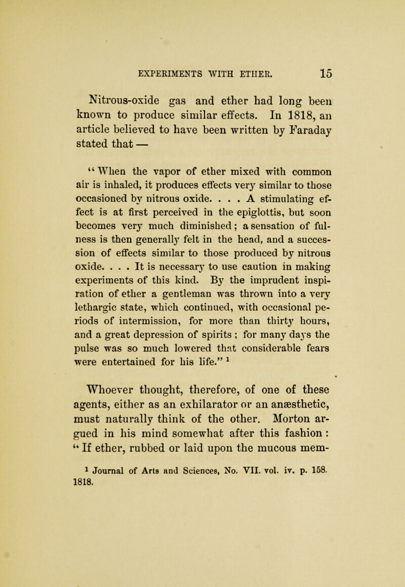 Nitrous-oxide gas and ether had long been known to produce similar effects. In 1818, an article believed to have been written by Faraday stated that — When the vapor of ether mixed with common air is inhaled, it produces effects very similar to those occasioned by nitrous oxide. ... A stimulating ef- fect is at first perceived in the epiglottis, but soon becomes very much diminished; a sensation of ful- ness is then generally felt in the head, and a succes- sion of effects similar to those produced by nitrous oxide. ... It is necessary to use caution in making experiments of this kind. By the imprudent inspi- ration of ether a gentleman was thrown into a very lethargic state, which continued, with occasional pe- riods of intermission, for more than thirt}' hours, and a great depression of spirits ; for many days the pulse was so much lowered that considerable fears were entertained for his life. l Whoever thought, therefore, of one of these agents, either as an exhilarator or an anaesthetic, must naturally think of the other. Morton ar- gued in his mind somewhat after this fashion:  If ether, rubbed or laid upon the mucous mem- 1 Journal of Aria and Sciences, No. VII. vol. iv. p. 158. 1818.