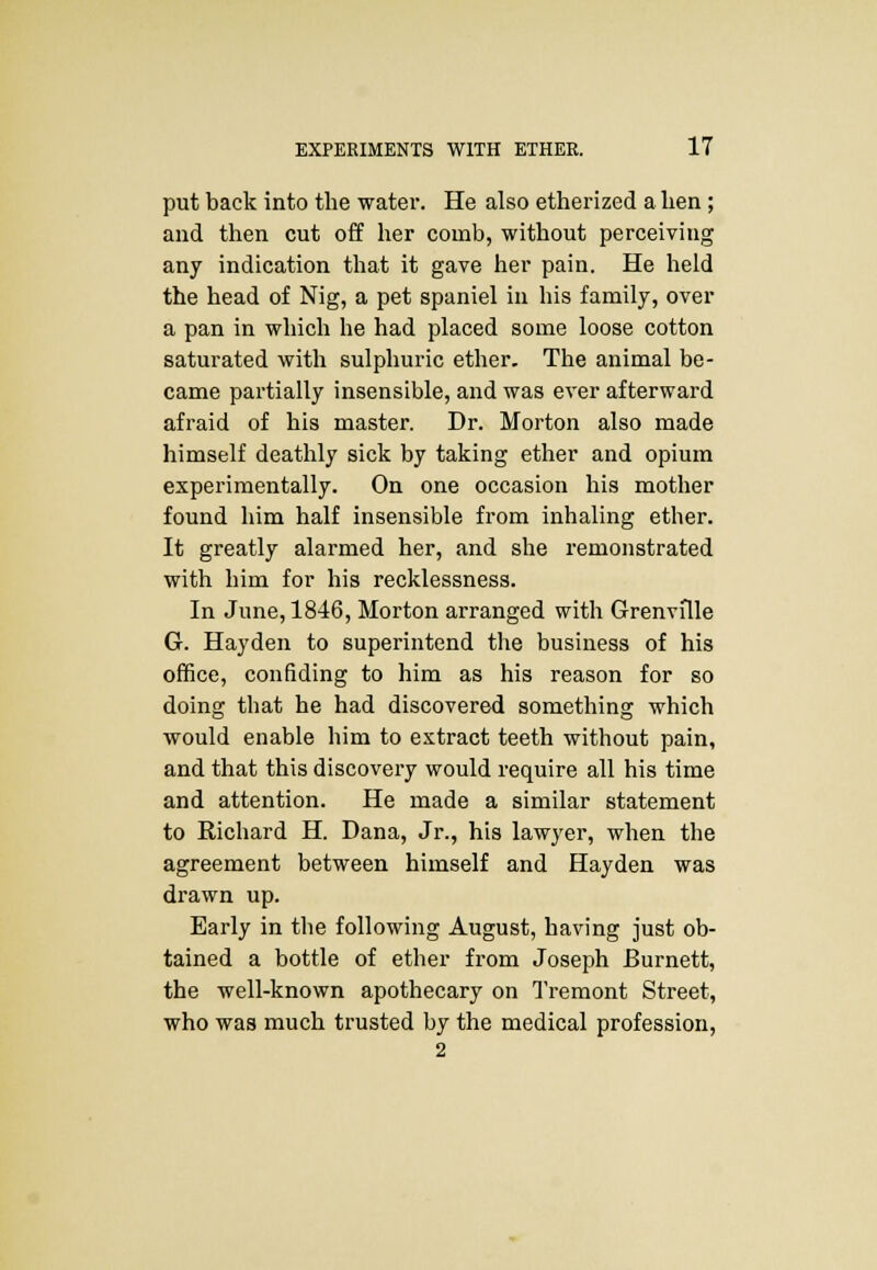 put back into the water. He also etherized a hen ; and then cut off her comb, without perceiving any indication that it gave her pain. He held the head of Nig, a pet spaniel in his family, over a pan in which he had placed some loose cotton saturated with sulphuric ether. The animal be- came partially insensible, and was ever afterward afraid of his master. Dr. Morton also made himself deathly sick by taking ether and opium experimentally. On one occasion his mother found him half insensible from inhaling ether. It greatly alarmed her, and she remonstrated with him for his recklessness. In June, 1846, Morton arranged with Grenville G. Hayden to superintend the business of his office, confiding to him as his reason for so doing that he had discovered something which would enable him to extract teeth without pain, and that this discovery would require all his time and attention. He made a similar statement to Richard H. Dana, Jr., his lawyer, when the agreement between himself and Hayden was drawn up. Early in the following August, having just ob- tained a bottle of ether from Joseph Burnett, the well-known apothecary on Tremont Street, who was much trusted by the medical profession, 2