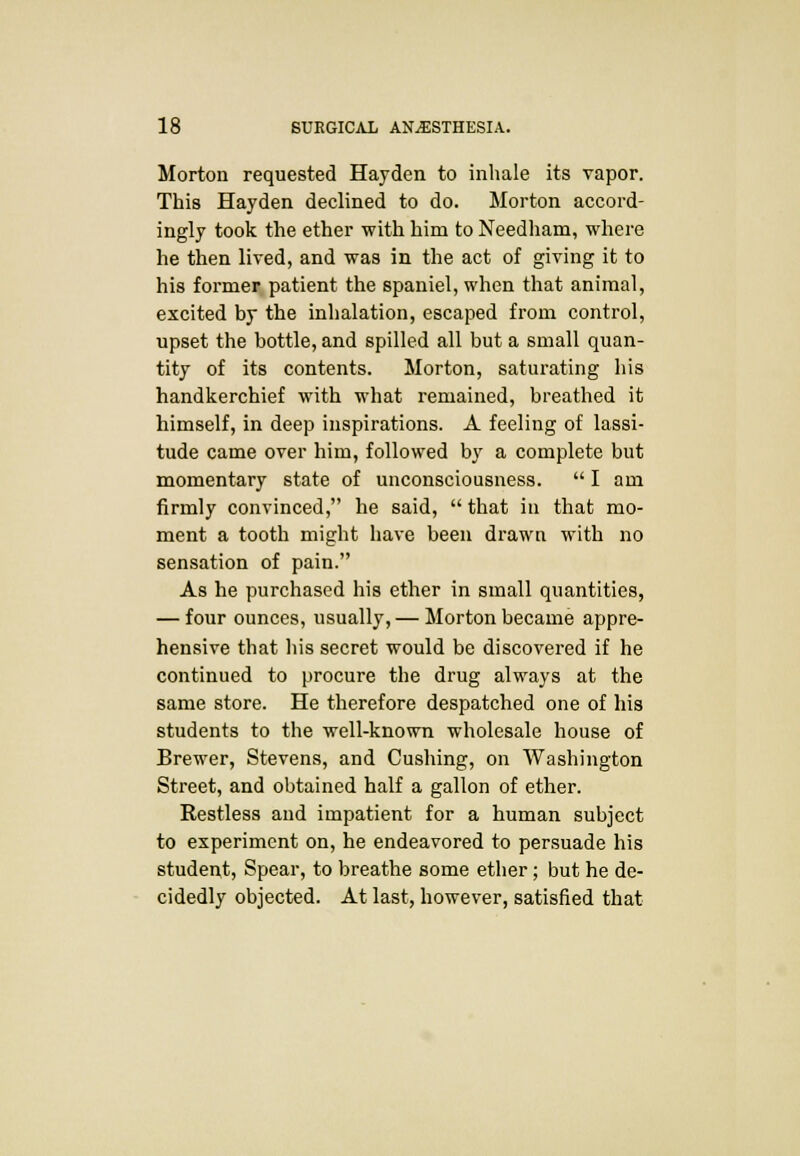 Morton requested Hayden to inhale its vapor. This Hayden declined to do. Morton accord- ingly took the ether with him to Needham, where he then lived, and was in the act of giving it to his former patient the spaniel, when that animal, excited by the inhalation, escaped from control, upset the bottle, and spilled all but a small quan- tity of its contents. Morton, saturating his handkerchief with what remained, breathed it himself, in deep inspirations. A feeling of lassi- tude came over him, followed by a complete but momentary state of unconsciousness.  I am firmly convinced, he said,  that in that mo- ment a tooth might have been drawn with no sensation of pain. As he purchased his ether in small quantities, — four ounces, usually,— Morton became appre- hensive that his secret would be discovered if he continued to procure the drug always at the same store. He therefore despatched one of his students to the well-known wholesale house of Brewer, Stevens, and Cushing, on Washington Street, and obtained half a gallon of ether. Restless and impatient for a human subject to experiment on, he endeavored to persuade his student, Spear, to breathe some ether; but he de- cidedly objected. At last, however, satisfied that