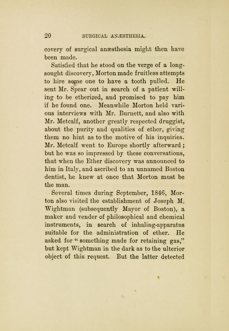 covery of surgical anaesthesia might then have been made. Satisfied that he stood on the verge of a long- sought discovery, Morton made fruitless attempts to hire some one to have a tooth pulled. He sent Mr. Spear out in search of a patient will- ing to be etherized, and promised to pay him if he found one. Meanwhile Morton held vari- ous interviews with Mr. Burnett, and also with Mr. Metcalf, another greatly respected druggist, about the purity and qualities of ether, giving them no hint as to the motive of his inquiries. Mr. Metcalf went to Europe shortly afterward ; but he was so impressed by these conversations, that when the Ether discovery was announced to him in Italy, and ascribed to an unnamed Boston dentist, he knew at once that Morton must be the man. Several times during September, 1846, Mor- ton also visited the establishment of Joseph M. Wightman (subsequently Mayor of Boston), a maker and vender of philosophical and chemical instruments, in search of inhaling-apparatus suitable for the administration of ether. He asked for  something made for retaining gas, but kept Wightman in the dark as to the ulterior object of this request. But the latter detected