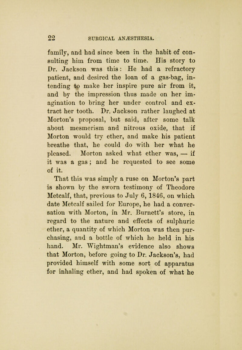 family, and had since been in the habit of con- sulting him from time to time. His story to Dr. Jackson was this: He had a refractory patient, and desired the loan of a gas-bag, in- tending to make her inspire pure air from it, and by the impression thus made on her im- agination to bring her under control and ex- tract her tooth. Dr. Jackson rather laughed at Morton's proposal, but said, after some talk about mesmerism and nitrous oxide, that if Morton would try ether, and make his patient breathe that, he could do with her what he pleased. Morton asked what ether was, — if it was a gas ; and he requested to see some of it. That this was simply a ruse on Morton's part is shown by the sworn testimony of Theodore Metcalf, that, previous to July 6,1846, on which date Metcalf sailed for Europe, he had a conver- sation with Morton, in Mr. Burnett's store, in regard to the nature and effects of sulphuric ether, a quantity of which Morton was then pur- chasing, and a bottle of which he held in his hand. Mr. Wightman's evidence also shows that Morton, before going to Dr. Jackson's, had provided himself with some sort of apparatus for inhaling ether, and had spoken of what he