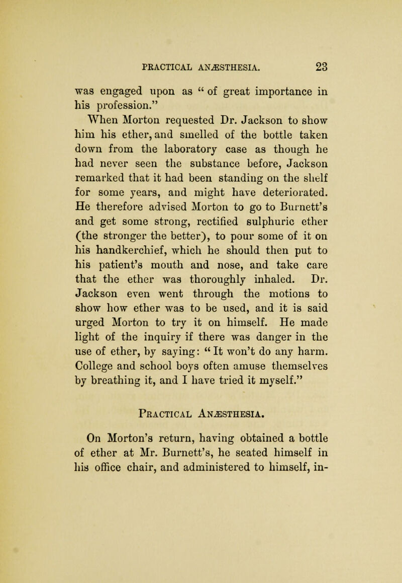 was engaged upon as  of great importance in his profession. When Morton requested Dr. Jackson to show him his ether, and smelled of the bottle taken down from the laboratory case as though he had never seen the substance before, Jackson remarked that it had been standing on the shelf for some years, and might have deteriorated. He therefore advised Morton to go to Burnett's and get some strong, rectified sulphuric ether (the stronger the better), to pour some of it on his handkerchief, which he should then put to his patient's mouth and nose, and take care that the ether was thoroughly inhaled. Dr. Jackson even went through the motions to show how ether was to be used, and it is said urged Morton to try it on himself. He made light of the inquiry if there was danger in the use of ether, by saying: It won't do any harm. College and school boys often amuse themselves by breathing it, and I have tried it myself. Practical Anesthesia. On Morton's return, having obtained a bottle of ether at Mr. Burnett's, he seated himself in his office chair, and administered to himself, in-