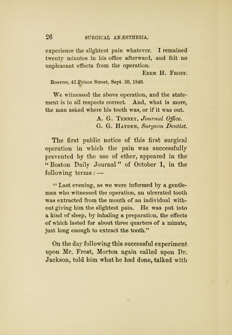 experience the slightest pain whatever. I remained twenty minutes in his office afterward, and felt no unpleasant effects from the operation. Eben H. Feost. Boston, 42 Prince Street, Sept. 30, 1846. We witnessed the above operation, and the state- ment is in all respects correct. And, what is more, the man asked where his tooth was, or if it was out. A. G. Tenney, Journal Office, G. G. Hatden, Surgeon Dentist. The first public notice of this first surgical operation in which the pain was successfully prevented by the use of ether, appeared in the  Boston Daily Journal of October 1, in the following terms : —  Last evening, as we were informed by a gentle- man who witnessed the operation, an ulcerated tooth ■was extracted from the mouth of an individual with- out giving him the slightest pain. He was put into a kind of sleep, b}' inhaling a preparation, the effects of which lasted for about three quarters of a minute, just long enough to extract the tooth. On the day following this successful experiment upon Mr. Frost, Morton again called upon Dr. Jackson, told him what he had done, talked with