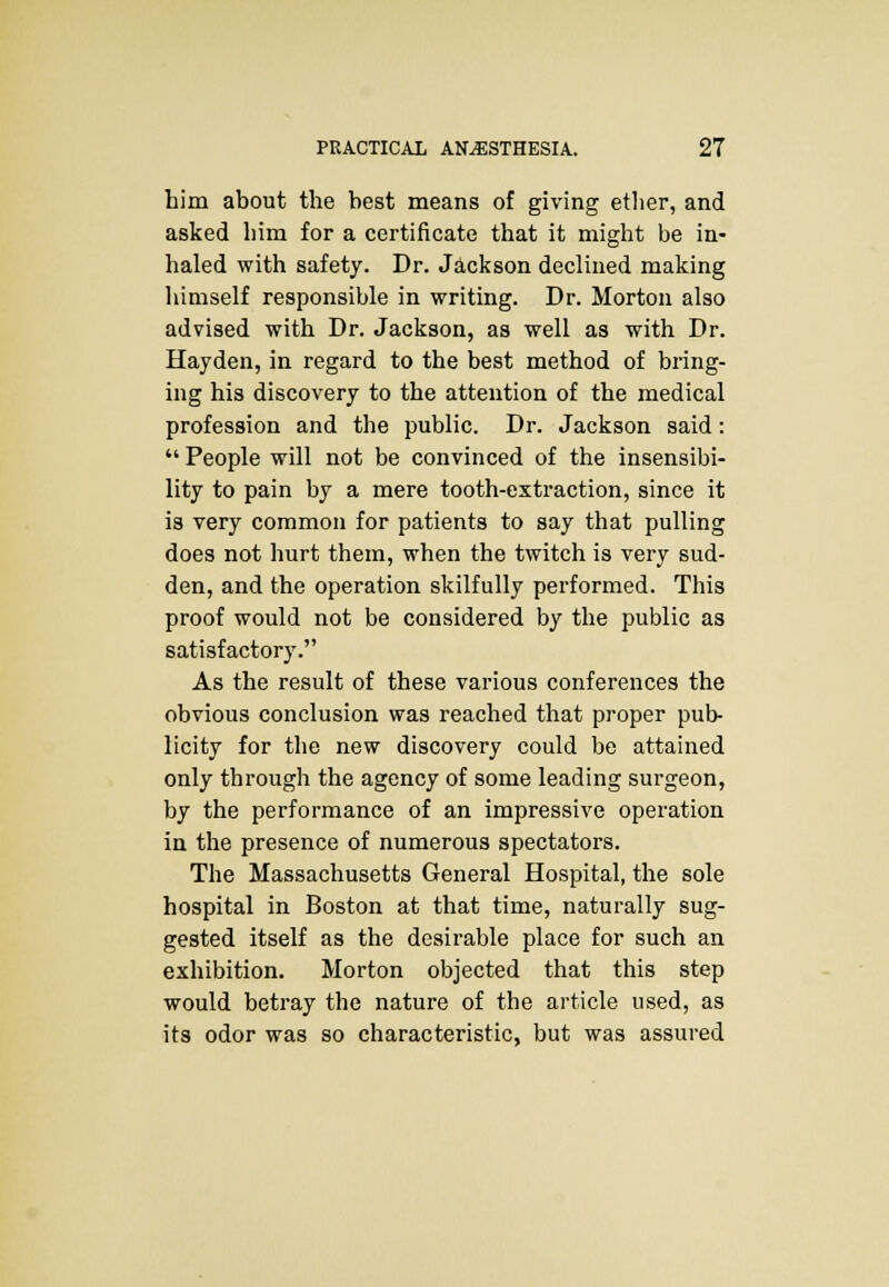 him about the best means of giving ether, and asked him for a certificate that it might be in- haled with safety. Dr. Jackson declined making himself responsible in writing. Dr. Morton also advised with Dr. Jackson, as well as with Dr. Hayden, in regard to the best method of bring- ing his discovery to the attention of the medical profession and the public. Dr. Jackson said:  People will not be convinced of the insensibi- lity to pain by a mere tooth-extraction, since it is very common for patients to say that pulling does not hurt them, when the twitch is very sud- den, and the operation skilfully performed. This proof would not be considered by the public as satisfactory. As the result of these various conferences the obvious conclusion was reached that proper pub- licity for the new discovery could be attained only through the agency of some leading surgeon, by the performance of an impressive operation in the presence of numerous spectators. The Massachusetts General Hospital, the sole hospital in Boston at that time, naturally sug- gested itself as the desirable place for such an exhibition. Morton objected that this step would betray the nature of the article used, as its odor was so characteristic, but was assured