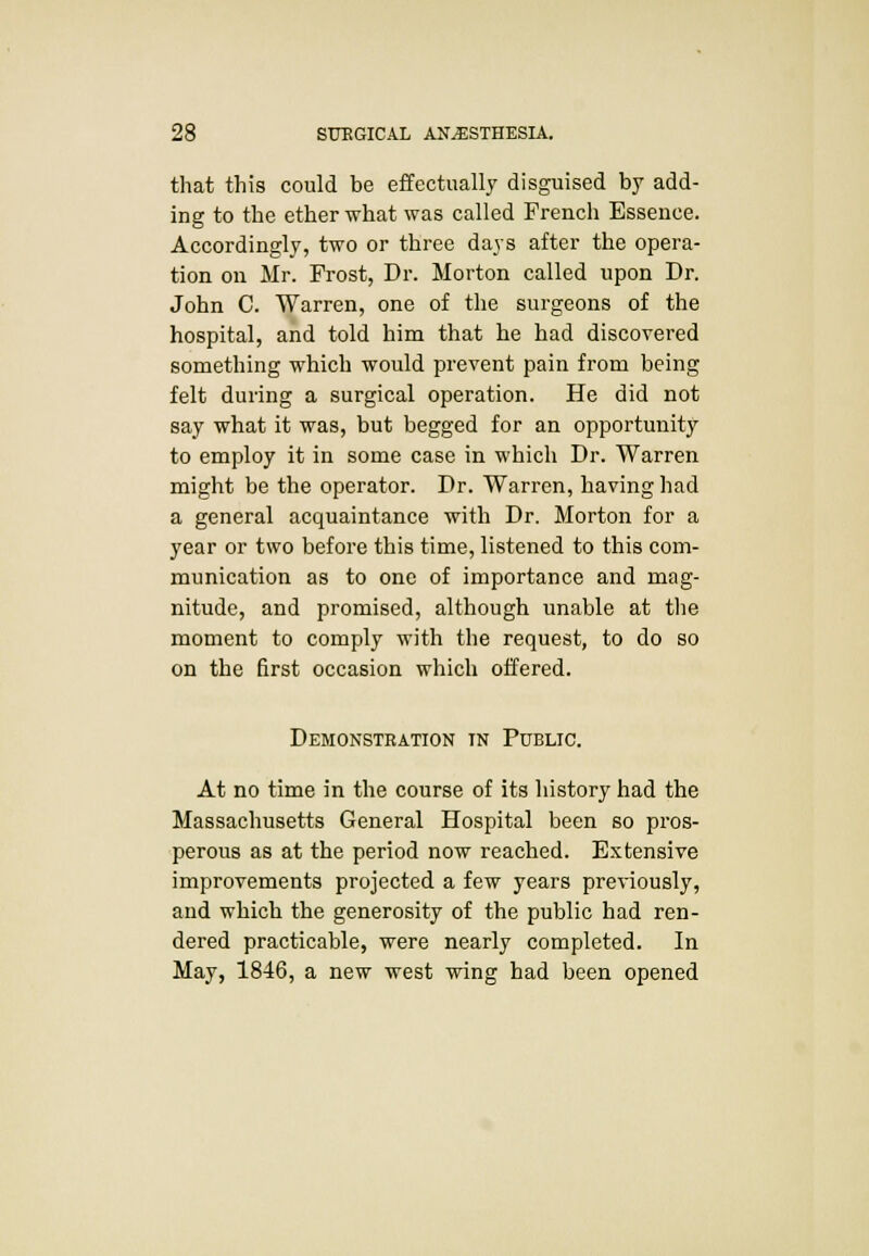 that this could be effectually disguised by add- ing to the ether what was called French Essence. Accordingly, two or three days after the opera- tion on Mr. Frost, Dr. Morton called upon Dr. John C. Warren, one of the surgeons of the hospital, and told him that he had discovered something which would prevent pain from being felt during a surgical operation. He did not say what it was, but begged for an opportunity to employ it in some case in which Dr. Warren might be the operator. Dr. Warren, having had a general acquaintance with Dr. Morton for a year or two before this time, listened to this com- munication as to one of importance and mag- nitude, and promised, although unable at the moment to comply with the request, to do so on the first occasion which offered. Demonstration in Public. At no time in the course of its history had the Massachusetts General Hospital been so pros- perous as at the period now reached. Extensive improvements projected a few years previously, and which the generosity of the public had ren- dered practicable, were nearly completed. In May, 1846, a new west wing had been opened