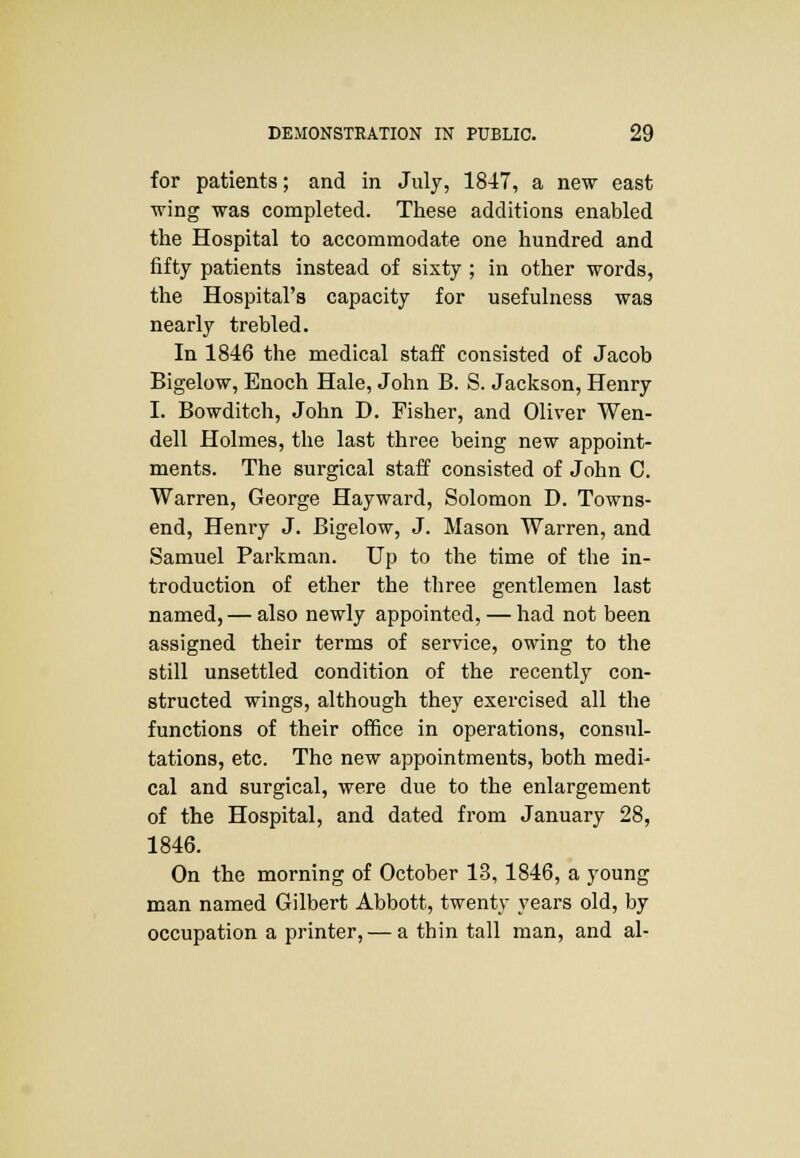 for patients; and in July, 1847, a new east wing was completed. These additions enabled the Hospital to accommodate one hundred and fifty patients instead of sixty ; in other words, the Hospital's capacity for usefulness was nearly trebled. In 1846 the medical staff consisted of Jacob Bigelow, Enoch Hale, John B. S. Jackson, Henry I. Bowditch, John D. Fisher, and Oliver Wen- dell Holmes, the last three being new appoint- ments. The surgical staff consisted of John C. Warren, George Hayward, Solomon D. Towns- end, Henry J. Bigelow, J. Mason Warren, and Samuel Parkman. Up to the time of the in- troduction of ether the three gentlemen last named, — also newly appointed, — had not been assigned their terms of service, owing to the still unsettled condition of the recently con- structed wings, although they exercised all the functions of their office in operations, consul- tations, etc. The new appointments, both medi- cal and surgical, were due to the enlargement of the Hospital, and dated from January 28, 1846. On the morning of October 13,1846, a young man named Gilbert Abbott, twenty years old, by occupation a printer, — a thin tall man, and al-