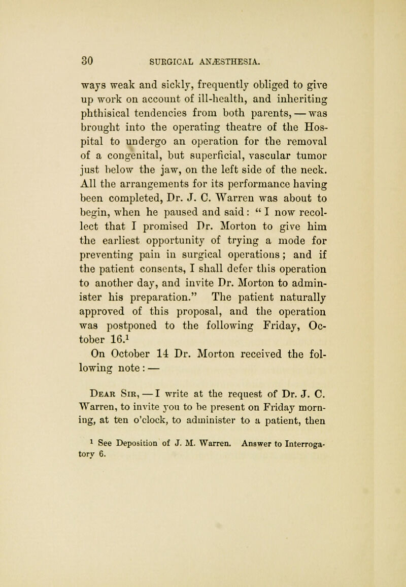 ways weak and sickly, frequently obliged to give up work on account of ill-health, and inheriting phthisical tendencies from both parents, — was brought into the operating theatre of the Hos- pital to undergo an operation for the removal of a congenital, but superficial, vascular tumor just below the jaw, on the left side of the neck. All the arrangements for its performance having been completed, Dr. J. C. Warren was about to begin, when he paused and said :  I now recol- lect that I promised I)r. Morton to give him the earliest opportunity of trying a mode for preventing pain in surgical operations; and if the patient consents, I shall defer this operation to another day, and invite Dr. Morton to admin- ister his preparation. The patient naturally approved of this proposal, and the operation was postponed to the following Friday, Oc- tober 16.l On October 14 Dr. Morton received the fol- lowing note: — Dear Sir,—I write at the request of Dr. J. C. Warren, to invite you to be present on Friday morn- ing, at ten o'clock, to administer to a patient, then 1 See Deposition of J. M. Warren. Answer to Interroga- tory 6.