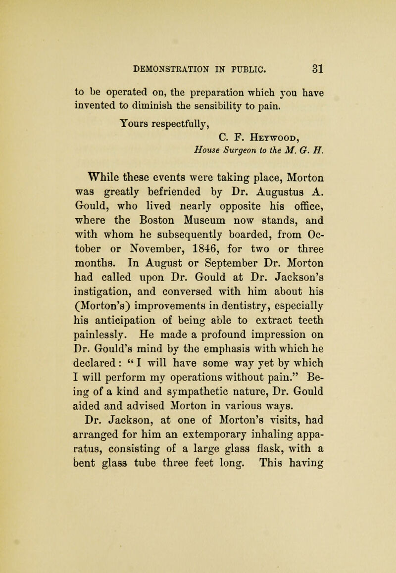 to be operated on, the preparation which you have invented to diminish the sensibility to pain. Yours respectfully, C. F. Heywood, House Surgeon to the M. G. H. While these events were taking place, Morton was greatly befriended by Dr. Augustus A. Gould, who lived nearly opposite his office, where the Boston Museum now stands, and with whom he subsequently boarded, from Oc- tober or November, 1846, for two or three months. In August or September Dr. Morton had called upon Dr. Gould at Dr. Jackson's instigation, and conversed with him about his (Morton's) improvements in dentistry, especially his anticipation of being able to extract teeth painlessly. He made a profound impression on Dr. Gould's mind by the emphasis with which he declared:  I will have some way yet by which I will perform my operations without pain. Be- ing of a kind and sympathetic nature, Dr. Gould aided and advised Morton in various ways. Dr. Jackson, at one of Morton's visits, had arranged for him an extemporary inhaling appa- ratus, consisting of a large glass flask, with a bent glass tube three feet long. This having