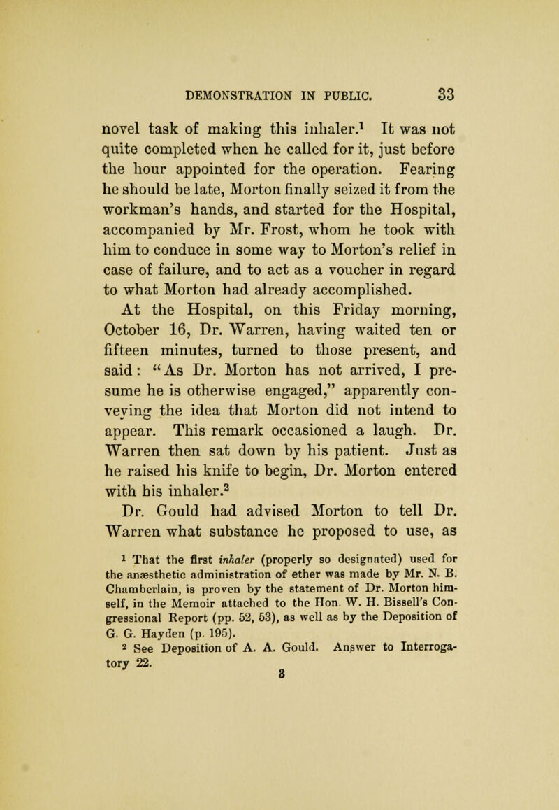 novel task of making this inhaler.1 It was not quite completed when he called for it, just before the hour appointed for the operation. Fearing he should be late, Morton finally seized it from the workman's hands, and started for the Hospital, accompanied by Mr. Frost, whom he took with him to conduce in some way to Morton's relief in case of failure, and to act as a voucher in regard to what Morton had already accomplished. At the Hospital, on this Friday morning, October 16, Dr. Warren, having waited ten or fifteen minutes, turned to those present, and said:  As Dr. Morton has not arrived, I pre- sume he is otherwise engaged, apparently con- veying the idea that Morton did not intend to appear. This remark occasioned a laugh. Dr. Warren then sat down by his patient. Just as he raised his knife to begin, Dr. Morton entered with his inhaler.2 Dr. Gould had advised Morton to tell Dr. Warren what substance he proposed to use, as 1 That the first inhaler (properly so designated) used for the anaesthetic administration of ether was made by Mr. N. B. Chamberlain, is proven by the statement of Dr. Morton him- self, in the Memoir attached to the Hon. W. H. Bissell's Con- gressional Report (pp. 52, 63), as well as by the Deposition of G. G. Hayden (p. 195). 2 See Deposition of A. A. Gould. Answer to Interroga- tory 22. 8